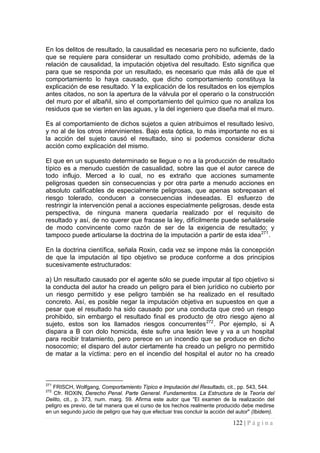 122 | P á g i n a 
En los delitos de resultado, la causalidad es necesaria pero no suficiente, dado que se requiere para considerar un resultado como prohibido, además de la relación de causalidad, la imputación objetiva del resultado. Esto significa que para que se responda por un resultado, es necesario que más allá de que el comportamiento lo haya causado, que dicho comportamiento constituya la explicación de ese resultado. Y la explicación de los resultados en los ejemplos antes citados, no son la apertura de la válvula por el operario o la construcción del muro por el albañil, sino el comportamiento del químico que no analiza los residuos que se vierten en las aguas, y la del ingeniero que diseña mal el muro. 
Es al comportamiento de dichos sujetos a quien atribuimos el resultado lesivo, y no al de los otros intervinientes. Bajo esta óptica, lo más importante no es si la acción del sujeto causó el resultado, sino si podemos considerar dicha acción como explicación del mismo. 
El que en un supuesto determinado se llegue o no a la producción de resultado típico es a menudo cuestión de casualidad, sobre las que el autor carece de todo influjo. Merced a lo cual, no es extraño que acciones sumamente peligrosas queden sin consecuencias y por otra parte a menudo acciones en absoluto calificables de especialmente peligrosas, que apenas sobrepasan el riesgo tolerado, conducen a consecuencias indeseadas. El esfuerzo de restringir la intervención penal a acciones especialmente peligrosas, desde esta perspectiva, de ninguna manera quedaría realizado por el requisito de resultado y así, de no querer que fracase la ley, difícilmente puede señalársele de modo convincente como razón de ser de la exigencia de resultado; y tampoco puede articularse la doctrina de la imputación a partir de esta idea271. 
En la doctrina científica, señala Roxin, cada vez se impone más la concepción de que la imputación al tipo objetivo se produce conforme a dos principios sucesivamente estructurados: 
a) Un resultado causado por el agente sólo se puede imputar al tipo objetivo si la conducta del autor ha creado un peligro para el bien jurídico no cubierto por un riesgo permitido y ese peligro también se ha realizado en el resultado concreto. Así, es posible negar la imputación objetiva en supuestos en que a pesar que el resultado ha sido causado por una conducta que creó un riesgo prohibido, sin embargo el resultado final es producto de otro riesgo ajeno al sujeto, estos son los llamados riesgos concurrentes272. Por ejemplo, si A dispara a B con dolo homicida, éste sufre una lesión leve y va a un hospital para recibir tratamiento, pero perece en un incendio que se produce en dicho nosocomio; el disparo del autor ciertamente ha creado un peligro no permitido de matar a la víctima: pero en el incendio del hospital el autor no ha creado 
271 FRISCH, Wolfgang, Comportamiento Típico e Imputación del Resultado, cit., pp. 543, 544. 
272 Cfr. ROXIN, Derecho Penal. Parte General. Fundamentos. La Estructura de la Teoría del Delito, cit., p. 373, num. marg. 59. Afirma este autor que "El examen de la realización del peligro es previo, de tal manera que el curso de los hechos realmente producido debe medirse en un segundo juicio de peligro que hay que efectuar tras concluir la acción del autor" (Ibidem).  