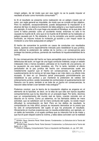 123 | P á g i n a 
ningún peligro, de tal modo que por esa razón no se le puede imputar el resultado al autor como homicidio consumado273. 
b) Si el resultado se presenta como realización de un peligro creado por el autor, por regla general es imputable, de modo que se cumple el tipo objetivo. Pero no obstante, excepcionalmente, puede desaparecer la imputación si el alcance del tipo no abarca la evitación de tales peligros y sus repercusiones. Si por ejemplo, A incita a B a que haga una escala al Himalaya, en la que éste -tal como A había previsto- sufre un accidente mortal, entonces no sólo A ha causado la muerte de B, sino que en la muerte de B también se ha realizado un peligro causado por A. No obstante, A no ha cometido una acción punible de homicidio, es impune incluso la incitación al suicidio y con mayor razón la incitación a una mera autopuesta en peligro274. 
El hecho de concentrar la punición en casos de conductas con resultados típicos, aparece como especialmente indicado para restablecer la paz jurídica, para reforzar la pretensión de validez de la norma y en consecuencia para proteger los bienes jurídicos, poniendo de manifiesto la inquebrantabilidad de la norma. 
En las consecuencias del hecho se hace perceptible para muchos la conducta defectuosa del autor, en lugar de una fugaz conducta indebida, surge un estado indeseado más o menos duradero; piénsese en la muerte de una persona, en la causación de una lesión duradera, etc. Por lo tanto, también el efecto perturbador de la paz jurídica del hecho con consecuencias suele ser notablemente superior que el hecho sin consecuencias, e igualmente el cuestionamiento de la norma en tal caso llega a ser más claro y su efecto más acusado. Si bien en un Derecho penal preocupado primordialmente por restablecer la paz jurídica y por mantener la pretensión de validez del ordenamiento jurídico, existe necesidad de contrarrestar el quebrantamiento del Derecho con la pena, también si se trata de un hecho sin consecuencias, la reacción debe tender a ser también más enérgica275. 
Podemos concluir, que la teoría de la imputación objetiva se engarza en el elemento de la tipicidad, es decir, en la idea de que sólo son típicos aquellos comportamientos que la ley describe en un precepto legal. Por tanto, decimos que un comportamiento del mundo real es típico, cuando coincide con el descrito en la norma. Como ya sabemos, en los llamados delitos de mera actividad, que se satisfacen con la mera conducta del sujeto, no existe mayor dificultad; la comprobación es fácil. Pero en los delitos de resultado, la comprobación es más difícil, porque es necesario demostrar en la praxis que ha sido el comportamiento del sujeto el que ha producido el resultado. Obviamente en muchas ocasiones eso no resulta problemático, por ejemplo, en un delito de homicidio, si el sujeto confiesa que su intención fue la de matar y que fue él quien disparó sobre la víctima, y tales datos coinciden con la realidad 
273 ROXIN, Claus; Derecho Penal. Parte Genera. Fundamentos. La Estructura de la Teoría del Delito, cit., p. 363. 
274 ROXIN Claus, Derecho Penal. Parte General. Fundamentos. La Estructura de la Teoría del Delito, cit., p. 364. 
275 FRISCH; Wolfgang, Comportamiento Típico e Imputación del Resultado, cit., pp. 547, 548.  