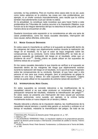 124 | P á g i n a 
concreta, no hay problema, Pero en muchos otros casos esto no es así, pues como todos sabemos en la práctica, las cosas son más problemáticas, por ejemplo, si un chofer conduce imprudentemente, pero resulta que la víctima también imprudentemente cruzó por donde no debía. 
En la actualidad, no constituye nada novedoso que para hacer frente a esta problemática los Tribunales de Justicia recurren a la Imputación Objetiva, cuya función es la de integrar elementos del tipo no descritos en la ley penal, pero de manera obvia se encuentran en ella. 
Quedaría inconclusa esta exposición si no consideramos en ella una serie de casos problemáticos, como los nexos causales desviados, interrupción del nexo causal, daños diferidos, entre otros. 
5.1. NEXOS CAUSALES DESVIADOS 
En estos casos lo importante es verificar si el supuesto se desarrolló dentro de los márgenes del riesgo que objetivamente existían durante la realización del riesgo en el resultado, no lo que el autor se haya imaginado sobre las consecuencias de su conducta. Como indica BACIGALUPO, se trata de un genuino supuesto de realización del riesgo en el resultado, antes que un problema de error276. Similar criterio se puede utilizar en los supuestos de extrema rareza de un suceso277. 
En los nexos causales desviados lo que importa es verificar si el supuesto se desarrolló dentro de los márgenes del riesgo que objetivamente existían durante la realización del riesgo en el resultado, no lo que él se haya imaginado sobre las consecuencias de su conducta. Ejemplo: el que hace caer a otra persona al mar para que muera ahogado, pero al precipitarse se golpea la cabeza en una roca y fallece. En este supuesto habrá imputación. Criterio similar se puede utilizar en los supuestos de extrema rareza del acontecer278. 
5.2. 
INTERRUPCIÓN DEL NEXO CAUSAL 
En estos supuestos se concede relevancia a las modificaciones de la causalidad natural si es que estas producen un incremento del riesgo o anticipación temporal del resultado, mediante la intensificación del peligro279. En estos casos se presenta una interrupción del nexo causal por acciones humanas autónomas, como sucede, por ejemplo, si la víctima herida mortalmente recibe un nuevo disparo de un tercero y fallece. 
Resulta relevante a efectos de la imputación objetiva, las modificaciones de la causalidad natural siempre y cuando ésta genere un aumento o anticipe en el tiempo el resultado, mediante la intensificación del peligro. Se trata de los 
276 BACIGALUPO, Principios de Derecho penal. Parte general, cit., p. 197.. 
277 lbidem,p. 197 
278 VILLAVICENCIO TERREROS, Felipe. La imputación objetiva en la jurisprudencia peruana. Instituto de derecho penal europeo e internacional. Universidad de castilla la mancha. Febrero 2010., p. 22. 
279 ROXIN, Derecho Penal, Parte General, Fundamentos. La Estructura de la Teoría del Delito, cit., p. 369.  