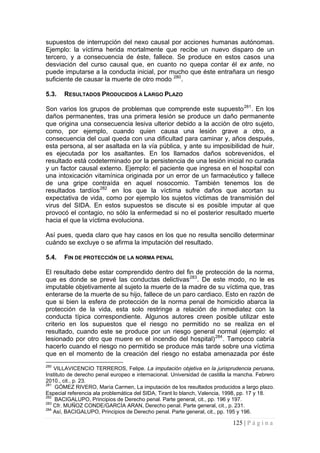 125 | P á g i n a 
supuestos de interrupción del nexo causal por acciones humanas autónomas. Ejemplo: la víctima herida mortalmente que recibe un nuevo disparo de un tercero, y a consecuencia de éste, fallece. Se produce en estos casos una desviación del curso causal que, en cuanto no quepa contar él ex ante, no puede imputarse a la conducta inicial, por mucho que éste entrañara un riesgo suficiente de causar la muerte de otro modo 280. 
5.3. 
RESULTADOS PRODUCIDOS A LARGO PLAZO 
Son varios los grupos de problemas que comprende este supuesto281. En los daños permanentes, tras una primera lesión se produce un daño permanente que origina una consecuencia lesiva ulterior debido a la acción de otro sujeto, como, por ejemplo, cuando quien causa una lesión grave a otro, a consecuencia del cual queda con una dificultad para caminar y, años después, esta persona, al ser asaltada en la vía pública, y ante su imposibilidad de huir, es ejecutada por los asaltantes. En los llamados daños sobrevenidos, el resultado está codeterminado por la persistencia de una lesión inicial no curada y un factor causal externo. Ejemplo: el paciente que ingresa en el hospital con una intoxicación vitamínica originada por un error de un farmacéutico y fallece de una gripe contraída en aquel nosocomio. También tenemos los de resultados tardíos282 en los que la víctima sufre daños que acortan su expectativa de vida, como por ejemplo los sujetos víctimas de transmisión del virus del SIDA. En estos supuestos se discute si es posible imputar al que provocó el contagio, no sólo la enfermedad si no el posterior resultado muerte hacia el que la víctima evoluciona. 
Así pues, queda claro que hay casos en los que no resulta sencillo determinar cuándo se excluye o se afirma la imputación del resultado. 
5.4. 
FIN DE PROTECCIÓN DE LA NORMA PENAL 
El resultado debe estar comprendido dentro del fin de protección de la norma, que es donde se prevé las conductas delictivas283. De este modo, no le es imputable objetivamente al sujeto la muerte de la madre de su víctima que, tras enterarse de la muerte de su hijo, fallece de un paro cardiaco. Esto en razón de que si bien la esfera de protección de la norma penal de homicidio abarca la protección de la vida, esta solo restringe a relación de inmediatez con la conducta típica correspondiente. Algunos autores creen posible utilizar este criterio en los supuestos que el riesgo no permitido no se realiza en el resultado, cuando este se produce por un riesgo general normal (ejemplo: el lesionado por otro que muere en el incendio del hospital)284. Tampoco cabría hacerlo cuando el riesgo no permitido se produce más tarde sobre una víctima que en el momento de la creación del riesgo no estaba amenazada por éste 
280 VILLAVICENCIO TERREROS, Felipe. La imputación objetiva en la jurisprudencia peruana. Instituto de derecho penal europeo e internacional. Universidad de castilla la mancha. Febrero 2010., cit., p. 23. 
281 GÓMEZ RIVERO, María Carmen, La imputación de los resultados producidos a largo plazo. Especial referencia ala problemática del SIDA, Tirant lo blanch, Valencia, 1998, pp. 17 y 18. 
282 BACIGALUPO, Principios de Derecho penal. Parte general, cit., pp. 196 y 197. 
283 Cfr. MUÑOZ CONDE/GARCÍA ARAN, Derecho penal. Parte general, cit., p. 231. 
284 Así, BACIGALUPO, Principios de Derecho penal. Parte general, cit., pp. 195 y 196.  