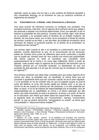 126 | P á g i n a 
(ejemplo: quien se pasa una luz roja y a dos cuadras de distancia atropella a otro causándole lesiones, en el momento en que ya conducía conforme al reglamento de tránsito)285. 
5.6. 
CONOCIMIENTO DE LA NORMA COMO CONDICIÓN DE LA SOCIEDAD. 
Una mera reunión de individuos humanos no configura una sociedad. Una sociedad comienza, más bien, con la vigencia de la primera norma que obliga a las personas a adoptar una conducta determinada, como, por ejemplo, la de no lesionar la propiedad de otra persona. Cuantas más normas rigen, más densa es la sociedad, y la sociedad sobre el territorio de un Estado moderno, de libertad, da una buena visión, por un lado, de la vinculación a través de cientos de normas, cuando no de miles, y, por otro lado, de la falta de vinculación, de la permisión de realizar la conducta querida, en el ámbito de la privacidad, no abarcado por las normas286. 
Las normas rigen cuando le dan a la sociedad su conformación real, lo que significa: cuando determinan lo que, en la comunicación de las personas, puede ser tomado como punto de referencia para aunar conductas y aquello que no puede ser, tomado como tal. Aun cuando una norma sea quebrantada, ella tendrá vigencia en tanto el acontecer sea concebido como quebrantamiento de la norma y no como algo indiferente. Dicho a modo de ejemplo: nada prueba mejor la vigencia de la prohibición del homicidio que la irritación general por un homicidio acaecido. La declaración de que una sociedad es real equivale a la de que las normas que la constituyen se hallan en vigencia287. 
Una primera condición que debe estar cumplida para que exista vigencia de la norma, por tanto, la sociedad real, es manifiesta: la norma tiene que ser conocida e igualmente tiene que ser conocido cuándo se da el caso regulado. Y si la sociedad no ha de consistir sólo en que el juzgador juzgue ex post el curso del destino, el curso del mundo regido por dioses, sino, si es que la norma ha de ser puesta en práctica por las personas, y no sólo padecida por ellas, es decir, si no ha de tratarse de responsabilidad por el resultado, sino de responsabilidad por la culpabilidad, la norma y el hecho abarcado por ella tienen que serle conocidos ex ante a la persona, al actuar y al omitir, al menos en el caso-base -aún habrá que hablar sobre los casos-límite-. Al respecto, en el siguiente texto se entiende por "conocimiento", siempre "conocimiento actual"; lo que se podría denominar "conocimiento no actual", se llama aquí "conocibilidad" o "desconocimiento evitable"288. 
285 BACIGALUPO, Principios de Derecho penal. Parte general, cit., p. 196. 
286 JAKOBS, Günther / STRUENSEE, Eberhard. Problemas Capitales del Derecho Penal Moderno. Libro Homenaje a Hanz Wenzel. Prologo y Presentación de Marcelo A. Sancinetti. Hammurabi. Buenos Aires. 1998., cit., p. 57. 
287 Ibidem., cit., p. 58. 
288 Ibideem., cit., p.59., empero precisa; Si se establece una sociedad, esa condición evidentemente no puede quedar vaga; pues sin este conocimiento no se podría generar una práctica social determinada. Dicho a modo de ejemplo, allí donde nadie sepa que determinados efectos dañosos sobre el medio ambiente no "deben-ser", o donde si bien alguien lo sabe, no sabe cómo se pueden evitar esos efectos, no se configurará, una sociedad para cuya conformación real también cuente la protección del medio ambiente. Pero si se ha configurado  