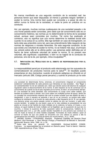 127 | P á g i n a 
No menos manifiesta es una segunda condición de la sociedad real: las personas tienen que estar dispuestas -al menos a grandes rasgos- también a acatar la norma. Una norma bien puede ser conocida y a pesar de ello no definir nunca la forma de la sociedad, si nadie la pone en práctica en su conducta. 
Así, por ejemplo, muchas normas cualesquiera de una sociedad pasada o de una moral pasada serán conocidas, pero dado que tal conocimiento sólo es un conocimiento histórico, las normas ya no determinarán la forma de la sociedad actual, aunque sean conocidas por muchos. Tal como fue explicado al comienzo, eso no significa que una norma determine la realidad social sólo cuando no se actúa en su contra. Ella rige también en caso de transgresión, en tanto éste sea entendido como tal, pero ese entendimiento falta respecto de las normas de religiones o morales fenecidas. De esta segunda condición, la de que exista una voluntad de acatar la norma, no se tratará más aquí, al principio (se volverá sobre ello en la última parte). Las personas están definidas por el hecho de tener suficiente voluntad de acatar la norma. Si no prestan esa voluntad, ello significará: culpabilidad, o bien no se tratará de la conducta de personas, sino de la de, por ejemplo, niños inculpables289. 
5.7. 
IMPUTACIÓN DEL RESULTADO EN EL ÁMBITO DE RESPONSABILIDAD POR EL PRODUCTO 
La responsabilidad penal por el producto está relacionada con los supuestos de comercialización de productos nocivos para la salud290. El resultado puede presentarse en dos momentos: cuando el producto peligroso es ofrecido en el mercado (artículo 288, Código penal peruano) y cuando el producto ya ha sido 
una sociedad de determinada forma, entonces, el conocimiento integrará el componente existencia1 sobreentendido de cada persona que interactúa en esa sociedad… Ese "llegar a ser sobreentendido' ha de ser aclarado aún, dado que decide acerca del alcance de cualquier regulación sobre el desconocimiento de la norma. A este respecto se ha de comenzar con el conocimiento de cuándo se da el caso regulado por la norma, es decir, el conocimiento del tipo. En una sociedad de cierta densidad, ese conocimiento no surge como saber aislado, que también se pudiera volver a olvidar, sino como saber con múltiples puntos de apoyo, dentro de un complejo de conocimientos respecto del cual no puede suceder que sea dejado de lado o desplazado, o que ni siquiera se aprenda o que ya no se conozca, ya porque este saber configura la orientación en el mundo de cada persona y ella fracasaría sin él. Si, por ejemplo, una persona arroja una piedra pesada contra la cabeza de otro ser humano, y sabe esto, conoce también el peligro de una lesión; pues en la vida cotidiana la precipitación de una piedra se vincula en tal medida de modo múltiple con la violencia, la fuerza, el ímpetu, y una cabeza, en igual medida de modo múltiple con la fragilidad, que la suposición de que eso no ocurriría, o incluso la ausencia de toda suposición sobre la consecuencia, hablaría de la incapacidad para vivir, y, por ello, puede resultar imposible en una persona que conduce su vida de modo al menos en cierta medida aceptable. Formulado de modo drástico: quien al conocer el hecho de que una piedra se encuentra con una cabeza no asocia a ello la consecuencia de una lesión, no vivirá él mismo por mucho tiempo., cit, p., 59-60. 
289 JAKOBS, Günther / STRUENSEE, Eberhard. Problemas Capitales del Derecho Penal Moderno. Libro Homenaje a Hanz Wenzel. Prologo y Presentacion de Marcelo A. Sancinetti. Hammurabi. Buenos Aires. 1998., cit., p. 59. 
290 Sobre este tema, en general, cfr. HASSEMER, Winfried/ MUÑOZ CONDE, Francisco, La responsabilidad por el producto en Derecho penal, Tirant lo blanch, Valencia, 1995, especialmente pp. 87yss, 129yss.  