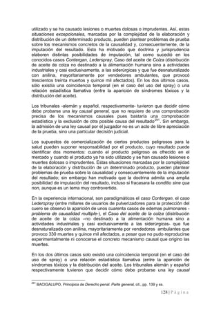 128 | P á g i n a 
utilizado y se ha causado lesiones o muertes dolosas o imprudentes. Así, estas situaciones excepcionales, marcadas por la complejidad de la elaboración y distribución de un determinado producto, pueden plantear problemas de prueba sobre los mecanismos concretos de la causalidad y, consecuentemente, de la imputación del resultado. Esto ha motivado que doctrina y jurisprudencia elaboren distintas posibilidades de imputación, tal como sucedió en los conocidos casos Contergan, Lederspray, Caso del aceite de Colza (distribución de aceite de colza no destinado a la alimentación humana sino a actividades industriales y casi exclusivamente, a las siderúrgicas y que fue desnaturalizado con anilina, mayoritariamente por vendedores ambulantes, que provocó trescientos treinta muertos y quince mil afectados). En los dos últimos casos, sólo existía una coincidencia temporal (en el caso del uso del spray) o una relación estadística llamativa (entre la aparición de síndromes tóxicos y la distribución del aceite). 
Los tribunales -alemán y español, respectivamente- tuvieron que decidir cómo debe probarse una ley causal general, que no requiere de una comprobación precisa de los mecanismos causales pues bastaría una comprobación estadística y la exclusión de otra posible causa del resultado291. Sin embargo, la admisión de una ley causal por el juzgador no es un acto de libre apreciación de la prueba, sino una particular decisión judicial. 
Los supuestos de comercialización de ciertos productos peligrosos para la salud pueden suponer responsabilidad por el producto, cuyo resultado puede identificar dos momentos: cuando el producto peligroso es ofrecido en el mercado y cuando el producto ya ha sido utilizado y se han causado lesiones o muertes dolosas o imprudentes. Estas situaciones marcadas por la complejidad de la elaboración y distribución de un determinado producto, pueden plantear problemas de prueba sobre la causalidad y consecuentemente de la imputación del resultado; sin embargo han motivado que la doctrina admita una amplia posibilidad de imputación del resultado, incluso si fracasara la conditio sine qua non, aunque es un tema muy controvertido. 
En la experiencia internacional, son paradigmáticos el caso Contergan, el caso Lederspray (entre millares de usuarios de pulverizadores para la protección del cuero se observo la aparición de unos cuarenta casos de edemas pulmonares - problema de causalidad multiple-), el Caso del aceite de la colza (distribución de aceite de la colza –no destinado a la alimentación humana sino a actividades industriales y casi exclusivamente a las siderúrgicas- que fue desnaturalizado con anilina, mayoritariamente por vendedores ambulantes que provoco 330 muertes y quince mil afectados, a pesar que no pudo reproducirse experimentalmente ni conocerse el concreto mecanismo causal que origino las muertes. 
En los dos últimos casos solo existió una coincidencia temporal (en el caso del uso de spray) o una relación estadística llamativa (entre la aparición de síndromes tóxicos y la distribución del aceite. Los tribunales alemán y español respectivamente tuvieron que decidir cómo debe probarse una ley causal 
291 BACIGALUPO, Principios de Derecho penal. Parte general, cit., pp. 139 y ss.  