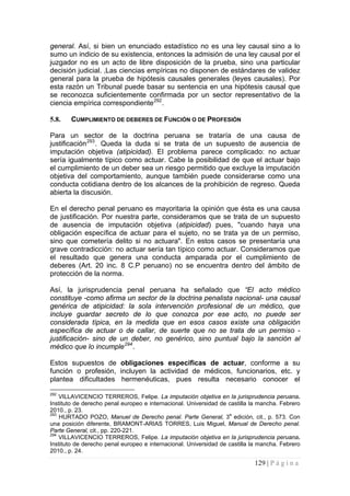 129 | P á g i n a 
general. Así, si bien un enunciado estadístico no es una ley causal sino a lo sumo un indicio de su existencia, entonces la admisión de una ley causal por el juzgador no es un acto de libre disposición de la prueba, sino una particular decisión judicial. ‚Las ciencias empíricas no disponen de estándares de validez general para la prueba de hipótesis causales generales (leyes causales). Por esta razón un Tribunal puede basar su sentencia en una hipótesis causal que se reconozca suficientemente confirmada por un sector representativo de la ciencia empírica correspondiente292. 
5.8. 
CUMPLIMIENTO DE DEBERES DE FUNCIÓN O DE PROFESIÓN 
Para un sector de la doctrina peruana se trataría de una causa de justificación293. Queda la duda si se trata de un supuesto de ausencia de imputación objetiva (atipicidad). El problema parece complicado: no actuar sería igualmente típico como actuar. Cabe la posibilidad de que el actuar bajo el cumplimiento de un deber sea un riesgo permitido que excluye la imputación objetiva del comportamiento, aunque también puede considerarse como una conducta cotidiana dentro de los alcances de la prohibición de regreso. Queda abierta la discusión. 
En el derecho penal peruano es mayoritaria la opinión que ésta es una causa de justificación. Por nuestra parte, consideramos que se trata de un supuesto de ausencia de imputación objetiva (atipicidad) pues, "cuando haya una obligación específica de actuar para el sujeto, no se trata ya de un permiso, sino que cometería delito si no actuara". En estos casos se presentaría una grave contradicción: no actuar sería tan típico como actuar. Consideramos que el resultado que genera una conducta amparada por el cumplimiento de deberes (Art. 20 inc. 8 C.P peruano) no se encuentra dentro del ámbito de protección de la norma. 
Así, la jurisprudencia penal peruana ha señalado que “El acto médico constituye -como afirma un sector de la doctrina penalista nacional- una causal genérica de atipicidad: la sola intervención profesional de un médico, que incluye guardar secreto de lo que conozca por ese acto, no puede ser considerada típica, en la medida que en esos casos existe una obligación específica de actuar o de callar, de suerte que no se trata de un permiso - justificación- sino de un deber, no genérico, sino puntual bajo la sanción al médico que lo incumple294. 
Estos supuestos de obligaciones especificas de actuar, conforme a su función o profesión, incluyen la actividad de médicos, funcionarios, etc. y plantea dificultades hermenéuticas, pues resulta necesario conocer el 
292 VILLAVICENCIO TERREROS, Felipe. La imputación objetiva en la jurisprudencia peruana. Instituto de derecho penal europeo e internacional. Universidad de castilla la mancha. Febrero 2010., p. 23. 
293 HURTADO POZO, Manuel de Derecho penal. Parte General, 3a edición, cit., p. 573. Con una posición diferente, BRAMONT-ARIAS TORRES, Luis Miguel, Manual de Derecho penal. Parte General, cit., pp. 220-221. 
294 VILLAVICENCIO TERREROS, Felipe. La imputación objetiva en la jurisprudencia peruana. Instituto de derecho penal europeo e internacional. Universidad de castilla la mancha. Febrero 2010., p. 24.  