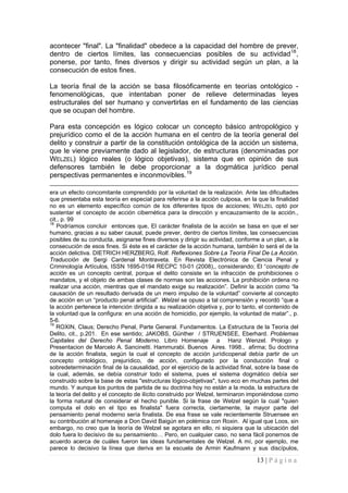 13 | P á g i n a 
acontecer "final". La "finalidad" obedece a la capacidad del hombre de prever, dentro de ciertos límites, las consecuencias posibles de su actividad18, ponerse, por tanto, fines diversos y dirigir su actividad según un plan, a la consecución de 
La teoría final de la acción se basa filosóficamente en teorías ontológico - fenomenológicas, que intentaban poner de relieve determinadas leyes estructurales del ser humano y convertirlas en el fundamento de las ciencias que se ocupan del hombre. 
Para esta concepción es lógico colocar un concepto básico antropológico y prejurídico como el de la acción humana en el centro de la teoría general del delito y construir a partir de la constitución ontológica de la acción un sistema, que le viene previamente dado al legislador, de estructuras (denominadas por WELZEL) lógico reales (o lógico objetivas), sistema que en opinión de sus defensores también le debe proporcionar a la dogmática jurídico penal perspectivas permanentes e inconmovibles.19 
era un efecto concomitante comprendido por la voluntad de la realización. Ante las dificultades que presentaba esta teoría en especial para referirse a la acción culposa, en la que la finalidad no es un elemento específico común de los diferentes tipos de acciones; WELZEL optó por sustentar el concepto de acción cibernética para la dirección y encauzamiento de la acción., cit., p. 99 
18 Podríamos concluir entonces que, El carácter finalista de la acción se basa en que el ser humano, gracias a su saber causal, puede prever, dentro de ciertos límites, las consecuencias posibles de su conducta, asignarse fines diversos y dirigir su actividad, conforme a un plan, a la consecución de esos fines. Si éste es el carácter de la acción humana, también lo será el de la acción delictiva. DIETRICH HERZBERG, Rolf. Reflexiones Sobre La Teoría Final De La Acción. Traducción de Sergi Cardenal Montraveta. En Revista Electrónica de Ciencia Penal y Criminología Artículos, ISSN 1695-0194 RECPC 10-01 (2008),, considerando; El “concepto de acción es un concepto central, porque el delito consiste en la infracción de prohibiciones o mandatos, y el objeto de ambas clases de normas son las acciones. La prohibición ordena no realizar una acción, mientras que el mandato exige su realización”. Definir la acción como “la causación de un resultado derivada de un mero impulso de la voluntad” convierte al concepto de acción en un “producto penal artificial”. Welzel se opuso a tal comprensión y recordó “que a la acción pertenece la intención dirigida a su realización objetiva y, por lo tanto, el contenido de la voluntad que la configura: en una acción de homicidio, por ejemplo, la voluntad de matar”., p. 5-6. 
19 ROXIN, Claus; Derecho Penal, Parte General. Fundamentos. La Estructura de la Teoría del Delito, cit., p.201. En ese sentido; JAKOBS, Günther / STRUENSEE, Eberhard. Problemas Capitales del Derecho Penal Moderno. Libro Homenaje a Hanz Wenzel. Prologo y Presentacion de Marcelo A. Sancinetti. Hammurabi. Buenos Aires. 1998., afirma; Su doctrina de la acción finalista, según la cual el concepto de acción jurídicopenal debía partir de un concepto ontológico, prejurídico, de acción, configurado por la conducción final o sobredeterminación final de la causalidad, por el ejercicio de la actividad final, sobre la base de la cual, además, se debía construir todo el sistema, pues el sistema dogmático debía ser construido sobre la base de estas "estructuras lógico-objetivas", tuvo eco en muchas partes del mundo. Y aunque los puntos de partida de su doctrina hoy no están a la moda, la estructura de la teoría del delito y el concepto de ilícito construido por Welzel, terminaron imponiéndose como la forma natural de considerar el hecho punible. Si la frase de Welzel según la cual "quien computa el dolo en el tipo es finalista" fuera correcta, ciertamente, la mayor parte del pensamiento penal moderno sería finalista. De esa frase se vale recientemente Struensee en su contribución al homenaje a Don David Baigún en polémica con Roxin. Al igual que Loos, sin embargo, no creo que la teoría de Welzel se agotara en ello, ni siquiera que la ubicación del dolo fuera lo decisivo de su pensamiento… Pero, en cualquier caso, no sena fácil ponernos de acuerdo acerca de cuáles fueron las ideas fundamentales de Welzel. A mí, por ejemplo, me parece lo decisivo la línea que deriva en la escuela de Armin Kaufmann y sus discípulos,  