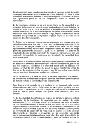 En el presente trabajo, concluimos defendiendo el concepto social de acción por encontrarlo más cercano a la valoración propia de la tipicidad penal y, en la actualidad, a la moderna teoría de la imputación objetiva. En tal virtud, la acción con significación penal ha de ser comprendida como un proceso de comunicación. 
2.- La imputación objetiva no es una simple teoría de la causalidad o un correctivo de la misma, en general es una teoría del comportamiento típico. La causalidad entre una acción y su resultado sólo puede constituir una de los niveles de la teoría de la imputación objetiva. Un primer límite mínimo para la realización típica es la causalidad natural. Luego, seguirá la realización de los restantes presupuestos de la imputación objetiva, según se ha visto en el desarrollo de esta investigación. 
3.- Existen en la sociedad riesgos que son adecuados a la convivencia y son permitidos socialmente. Por ello, no todo riesgo es idóneo de la imputación de la conducta. El peligro creado por el sujeto activo debe ser un riesgo típicamente relevante y no debe estar comprendido dentro del ámbito del riesgo permitido (socialmente adecuado), pues de lo contrario se excluiría la imputación. En este sentido, la creación del riesgo debe apreciarse ex ante y la realización del resultado conjuntamente con la relación de causalidad debe apreciarse expost 
De acuerdo al acelerado ritmo de interacción que experimenta la sociedad, se ha denotado la existencia de ciertos riesgos tolerados jurídicamente, por ello es que los sociólogos consideran a la sociedad actual como la sociedad del riesgo, en virtud de ello, el Derecho penal, no puede recortar los limites de libertad en la actuación de los personas y prohibir que estos creen ciertos riesgos permitidos, inherentes a sus labores cotidianas. 
Se ha de constatar que en la actualidad el rol social asignado a una persona es un elemento de la realidad que puede servir de instrumento para interpretar de manera correcta el sentido objetivo de una conducta. 
Para determinar el encuadre de una conducta en un tipo penal, debe quedar establecido que sólo pueden defraudarse las expectativas sociales que son parte del rol como estructura social; cualquier otra defraudación es irrelevante para el Derecho penal, aunque claro puede tener relevancia para otros ámbitos. 
4.- En la actualidad, la prohibición de regreso se constituye como un criterio delimitador de la imputación de conductas que se realizan de modo estereotipado (inocuo, cotidiano, neutral), conductas que, por tanto, se apartan de una comunidad delictiva. En esta medida, esta institución de la imputación objetiva del comportamiento se trata de un eficiente criterio de delimitación de ámbitos de responsabilidad, pues "no todo es asunto de todos". Es decir; como un instrumento de separación de roles, bajo los cuales se puede observar objetivamente la relevancia o irrelevancia de las conductas, apreciando siempre el contexto bajo las cuales se desarrollan. Por tanto, la prohibición de regreso intenta explicar que un aporte hecho no “participa” en tanto se trate de 
131 | P á g i n a 
 