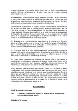 una conducta que se encuentra dentro de un “rol”, es decir que respeta una posición definida normativamente , la cual –a su vez- se vincula a deberes dentro de la sociedad. 
El rol se deberá mover dentro del riesgo permitido, que para JAKOBS, ampliando la opinión de Reyes Alvarado, se encuentra delimitado por un cálculo de costos y beneficios, cuestión que no necesaria-mente se debe expresar en el marco de lo jurídico, sino que debe mirar a lo socialmente adecuado 
Los límites de la prohibición de regreso pueden ser tan difíciles de determinar en el caso concreto, pues el comportamiento depende del contexto. En los delitos de omisión no basta la evitabilidad del resultado, debe agregarse la responsabilidad del capaz de evitarlo, en tanto en la comisión, a la causalidad (evitable) ha de añadirse la responsabi-lidad por la consecuencia. Se debe observar el supuesto que quien origina un curso causal dañoso, en el caso el autor, no se podrá distanciar de las consecuencias. 
5.- Se advierte un resurgimiento del tratamiento de la víctima en el Derecho penal, en el caso de la moderna teoría de la imputación objetiva: la definición de un conflicto social a partir de la atribución de competencia a la víctima (a quien a primera vista aparece como agraviado). 
6.- Es posible apreciar a nivel social la existencia de indicadores normativos que permiten contar con una expectativa de comportamiento de los demás, la cual se encuentra estandarizada en la sociedad, a tal punto que es posible confiar en su realización en determinado contexto. 
7.- En los delitos de resultado o de lesión, no sólo se exige la tipicidad de la conducta en sí, además se exige que el carácter no permitido -típico- de la conducta haya conducido a un resultado específico, típicamente relevante. De no ser así, la conducta será punible únicamente a título de tentativa. 
8.- En definitiva, las posibilidades que para la dogmática jurídico-penal se abren con la teoría de la imputación objetiva parecen ser promisorias. Ante todo, si consideramos que esta teoría es el fruto de un enfoque funcional del Derecho penal que presupone la consideración de una dimensión social de sentido como forma de vincular Derecho penal y realidad social, entonces el análisis acerca de si una conducta puede adquirir o no significación jurídico-penal también habrá de efectuarse en el contexto de la relevancia social de la conducta y no en el fenómeno causal en sí. 
BIBLIOGRAFÍA 
ANARTE BORRALLO, Enrique 
2002 Causalidad e imputación objetiva en Derecho penal, Publicaciones 
Universidad de Huelva, Huelva. 
BACIGALUPO, Enrique 
132 | P á g i n a 
 