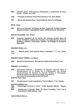 2004 Derecho penal. Parte general, Presentación y anotaciones de Percy García Cavero, Ara, Lima. 
1998 Principios de Derecho Penal Parte General, 5a ed., Akal, Madrid. 
1997 Manual del Derecho Penal. Themis Editorial, Santa Fe de Bogota. 
BECK, Ulrich. 
2007 Vivir en la Sociedad del Riesgo Mundial. Traducción de María Ángeles Sabiote González y Yago Mellado López. CIDOB ediciones. Barcelona. 
BORJAS CALDERÓN, Karl Andrei. 
2009 Evolución dogmática de las teorías del concepto jurídico penal de acción. En Revista Jurídica de la Facultad de Jurisprudencia y Ciencias Sociales y Políticas. Universidad Católica de Santiago de Guayaquil. Mayo 2009. 
BRAMONT ARIAS, Luís 
1978 Derecho penal. Parte general (hasta la tipicidad), T. I, 3a ed., Vilock, Lima. 
BRAMONT-ARIAS TORRES, Luís Miguel 
2000 Manual de derecho penal. Parte general, Editorial Santa Rosa, Lima. 
BRINGAS Luís Guillermo. 
2009 Intervención Delictiva y Prohibición de Regreso: Apuntes sobre la Normativización en el Ámbito de la Participación. En, Revista Latinoamericana de Estudios en Ciencias Penales y Criminología. [Fecha de publicación, Noviembre 2009]. Disponible en, 
http://www.ilecip.org/pdf/Ilecip.Rev.003-04.pdf 
BUSATO, Paulo César, 
2007 Derecho penal y acción significativa, Tirant lo Blanch, 1ª ed., España. 
BUSTOS RAMÍREZ Juan. 
1993 "Victimología: presente y futuro". Temis. Segunda Edición. Bogotá, 1993. 
2005 Introducción al Derecho Penal. En, Obras Completas, Tomo I de la Parte General. ARA editores. Lima. 
CANCIO MELIÁ, Manuel 
133 | P á g i n a 
 