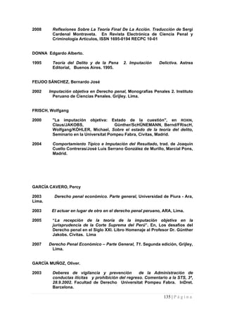 2008 Reflexiones Sobre La Teoría Final De La Acción. Traducción de Sergi Cardenal Montraveta. En Revista Electrónica de Ciencia Penal y Criminología Artículos, ISSN 1695-0194 RECPC 10-01 
DONNA Edgardo Alberto. 
1995 Teoría del Delito y de la Pena 2. Imputación Delictiva. Astrea Editorial, Buenos Aires. 1995. 
FEIJOO SÁNCHEZ, Bernardo José 
2002 Imputación objetiva en Derecho penal, Monografías Penales 2. Instituto Peruano de Ciencias Penales. Grijley. Lima. 
FRISCH,Wolfgang 
2000 "La imputación objetiva: Estado de la cuestión", en ROXIN, Claus/JAKOBS, Günther/ScHÜNEMANN, Bernd/FRiscH, Wolfgang/KÓHLER, Michael, Sobre el estado de la teoría del delito, Seminario en la Universitat Pompeu Fabra, Civitas, Madrid. 
2004 Comportamiento Típico e Imputación del Resultado, trad. de Joaquín Cuello Contreras/José Luis Serrano González de Murillo, Marcial Pons, Madrid. 
GARCÍA CAVERO, Percy 
2003 Derecho penal económico. Parte general, Universidad de Piura - Ara, Lima. 
2003 El actuar en lugar de otro en el derecho penal peruano, ARA, Lima. 
2005 “La recepción de la teoría de la imputación objetiva en la jurisprudencia de la Corte Suprema del Perú”. En, Los desafíos del Derecho penal en el Siglo XXI. Libro Homenaje al Profesor Dr. Günther Jakobs. Civitas. Lima 
2007 Derecho Penal Económico – Parte General, T1. Segunda edición, Grijley, Lima. 
GARCÍA MUÑOZ, Oliver. 
2003 Deberes de vigilancia y prevención de la Administración de conductas ilícitas y prohibición del regreso. Comentario a la STS, 3ª, 28.9.2002. Facultad de Derecho Universitat Pompeu Fabra. InDret. Barcelona. 
135 | P á g i n a 
 