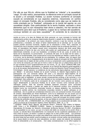 14 | P á g i n a 
Por ello es que WELZEL afirma que la finalidad es “vidente” y la causalidad, “ciega”. En esto radica, precisamente, la diferencia entre el concepto causal de la acción y el concepto finalista. La acción humana (conforme al concepto causal) es considerada en sus aspectos externos, mecanicista; en cambio según el concepto finalista, ella es considerada como algo que se realiza de modo orientado por la “finalidad”, anticipada en la mente del agente; es una causalidad dirigida. Esta particularidad de la teoría finalista, asociada a otros elementos (que no son necesarios traer ahora a colación), me han servido de fundamento para decir que el finalismo, a pesar de su rechazo del causalismo, concluye también en una tesis causalista20. El contenido de la voluntad (la 
nacida en torno a la idea de Welzel del ilícito personal, en cuyo concepto la función del ordenamiento jurídico de conservar determinada situación o estado de los valores actuales de una comunidad, o de producir una nueva situación, conduce a que las normas, es decir, prohibiciones y mandatos, se dirijan al factor determinante de la voluntad, por lo cual sólo pueden prohibir acciones humanas, regidas por la orientación a fines. Pero, entonces, la contradicción de la voluntad a estos mandatos debe constituir todo el contenido del ilícito y, por tanto, al naturalismo del dogma causal como componente decisivo del ilícito penal debe contraponerse el hecho de que una norma sólo puede ser quebrantada por una acción de determinado contenido, no por sus resultados. La tentativa ha de ser, pues, el centro de la teoría de la imputación; la consumación, un producto del azar: en el mejor de los casos, u añadido no fundamentable. Esta consecuencia nunca fue admitida por Welzel, a pesar de que, a mi juicio, era la derivación inevitable de sus postulados. En cualquier caso, es seguro que gracias a él se produjo un desplazamiento de la atención desde el concepto de ilícito entendido como la lesión de un objeto de bien jurídico a la de su comprensión como quebrantamiento de una norma de conducta, por más que en torno a esto no haya aún un criterio firme acerca de en qué consiste el "puro" quebrantamiento de una norma., cit., pp. 18-23. CEREZO MIR José. La influencia de Welzel y del finalismo, en general, en la Ciencia del Derecho penal española y en la de los países iberoamericanos. En, Revista Jurídica de Derecho Penal Procesal Penal y Criminología., donde asevera; La existencia de las estructuras lógico-objetivas mencionadas por Welzel – la estructura finalista de la acción humana, la relación lógico-objetiva de la participación con una conducta dolosa del autor y la estructura lógico-objetiva de la culpabilidad, que obliga a conceder relevancia al error de prohibición – así como su carácter vinculante para el legislador, si quiere anudar consecuencias jurídicas a las acciones y a la culpabilidad, Esto podemos verlo con toda claridad en los conceptos finalistas de acción y de omisión. Si el Derecho parte de la concepción del ser humano como persona se destaca, según Stratenwerth, la estructura finalista de la acción humana como esencial para la valoración jurídica. Solo las acciones finalistas aparecen entonces como conductas específicamente humanas y pueden ser objeto de la valoración jurídica. Una conducta no finalista (como los movimientos corporales durante un ataque epiléptico, los movimientos reflejos en sentido estricto, los movimientos corporales durante el sueño- piénsese en el sonámbulo, etc) no puede ser considerada entonces como una conducta humana. El concepto de omisión, desarrollado por Armin Kaufmann, como la no realización de una acción que el sujeto podía realizar en la situación concreta en que se hallaba, está vinculado también, a mi juicio, a la concepción del ser humano como persona. Fuera del concepto de omisión quedan entonces las actitudes puramente pasivas, en las que faltaba la concreta capacidad de acción., cit., p. 201-202. Cfrn., a KINDHÄUSER, Urs. El tipo subjetivo en la construcción del delito. Una crítica a la teoría de la imputación objetiva. Indret. Barcelona. 2008., cit., p. 19. 
20 QUIROS PIRES, Rene. Manual del Derecho Penal I., Editorial, Feliz Valera, la Habana, 2009, Tomo I, p. 93. ROMERO FLORES, Beatriz. La Imputación Objetiva en los Delitos Imprudentes. En Anuales de Derecho. Universidad de Murcia, Numero 19, 2001., El problema de la causalidad no es nuevo, ya que si la teoría del delito se cimienta en la acción (final o causal), su estudio lleva inexorablemente a la resolución de las cuestiones planteadas por el nexo entre la acción y la lesión o puesta en peligro de un bien jurídico penal… Las primeras construcciones dogmáticas que surgen para determinar cuál era la causa penalmente relevante de entre todas las que podían verse envueltas en el contexto criminal, parten del entendimiento de la causa desde un punto de vista naturalístico, es decir, existe una relación de necesidad entre el antecedente y el consecuente… Con estas consideraciones no es difícil explicar la  