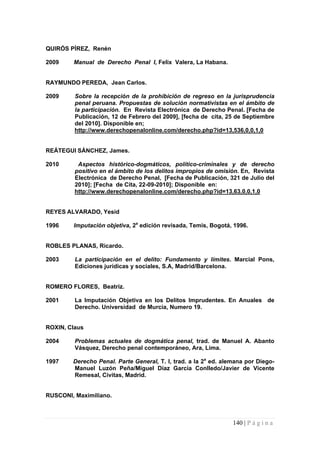 QUIRÓS PÍREZ, Renén 
2009 Manual de Derecho Penal I, Felix Valera, La Habana. 
RAYMUNDO PEREDA, Jean Carlos. 
2009 Sobre la recepción de la prohibición de regreso en la jurisprudencia penal peruana. Propuestas de solución normativistas en el ámbito de la participación. En Revista Electrónica de Derecho Penal. [Fecha de Publicación, 12 de Febrero del 2009], [fecha de cita, 25 de Septiembre del 2010]. Disponible en; http://www.derechopenalonline.com/derecho.php?id=13,536,0,0,1,0 
REÁTEGUI SÁNCHEZ, James. 
2010 Aspectos histórico-dogmáticos, político-criminales y de derecho positivo en el ámbito de los delitos impropios de omisión. En, Revista Electrónica de Derecho Penal, [Fecha de Publicación, 321 de Julio del 2010]; [Fecha de Cita, 22-09-2010]; Disponible en: http://www.derechopenalonline.com/derecho.php?id=13,63,0,0,1,0 
REYES ALVARADO, Yesid 
1996 Imputación objetiva, 2a edición revisada, Temis, Bogotá, 1996. 
ROBLES PLANAS, Ricardo. 
2003 La participación en el delito: Fundamento y límites. Marcial Pons, Ediciones jurídicas y sociales, S.A, Madrid/Barcelona. 
ROMERO FLORES, Beatriz. 
2001 La Imputación Objetiva en los Delitos Imprudentes. En Anuales de Derecho. Universidad de Murcia, Numero 19. 
ROXIN, Claus 
2004 Problemas actuales de dogmática penal, trad. de Manuel A. Abanto Vásquez, Derecho penal contemporáneo, Ara, Lima. 
1997 Derecho Penal. Parte General, T. I, trad. a la 2a ed. alemana por Diego- Manuel Luzón Peña/Miguel Díaz García Conlledo/Javier de Vicente Remesal, Civitas, Madrid. 
RUSCONI, Maximiliano. 140 | P á g i n a 
 