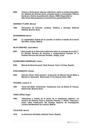 2009 Victima e ilícito penal: algunas reflexiones sobre la victimo-dogmática. En, Website de derecho penal, procesal penal y criminología. Alfonso Sambrano. [Fecha de publicación, Marzo, 2009]. Disponible en: 
http://www.alfonsozambrano.com/doctrina_penal/index2.htm 
OSSORIO Y FLORIT, Manuel 
1984 Diccionario de Ciencias Jurídicas, Políticas y Sociales, Editorial Heliasta, Buenos Aires. 
SCHÜNEMANN, Bernd 
2000 La culpabilidad: Estado de la cuestión, en Sobre el estado de la teoría del delito, Civitas, Madrid. 
SILVA SÁNCHEZ, Jesús-María 
2003 "¿Qué queda de la discusión tradicional sobre el concepto de acción?", en Revista Peruana de Doctrina y Jurisprudencia Penales, N° 4, Instituto Peruano de Ciencias Penales - Grijley, Lima. 
SUÁREZ-MIRA RODRÍGUEZ, Carlos. 
2002 Manual de Derecho penal, Parte General, Tomo I. Civitas. España. 
STRATENWERTH, Günter. 
2005 Derecho Penal. Parte general I. traducción de Manuel Cancio Meliá y Marcelo A. Sancinetti. Hammurabi. 4ª ed. Buenos Aires. 2005. 
TAVARES, Juárez E. X. 
1983 Teoría del delito. Variaciones. Tendencias, trad. de Nelson R. Pessoa, Hammurabi, Buenos Aires. 
TORIO LÓPEZ, Ángel 
1986 "Naturaleza y ámbito de la teoría de la imputación objetiva", en Anuario de Derecho Penal y Ciencias Penales, T. XXXIX, Fascículo I enero -abril, Publicación del Consejo Superior de Investigación Jurídica del Ministerio de Justicia, Madrid. 
TULIO RUIZ, Servio. 
1978 La Estructura del Delito, Editorial Temis, Bogotá. 
141 | P á g i n a 
 