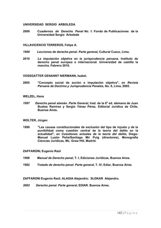 142 | P á g i n a 
UNIVERSIDAD SERGIO ARBOLEDA 
2009 Cuadernos de Derecho Penal No. 1. Fondo de Publicaciones de la Universidad Sergio Arboleda 
VILLAVICENCIO TERREROS, Felipe A. 
1990 Lecciones de derecho penal. Parte general, Cultural Cuzco, Lima. 
2010 La imputación objetiva en la jurisprudencia peruana. Instituto de derecho penal europeo e internacional. Universidad de castilla la mancha. Febrero 2010. 
VOSSGATTER GENANNT NIERMANN, Isabel, 
2005 "Concepto social de acción e imputación objetiva", en Revista Peruana de Doctrina y Jurisprudencia Penales, No. 6, Lima, 2005. 
WELZEL, Hans 
1997 Derecho penal alemán. Parte General, trad. de la 6a ed. alemana de Juan Bustos Ramírez y Sergio Yánez Pérez, Editorial Jurídica de Chile, Buenos Aires. 
WOLTER, Jürgen 
1999 "Las causas constitucionales de exclusión del tipo de injusto y de la punibilidad como cuestión central de la teoría del delito en la actualidad", en Cuestiones actuales de la teoría del delito, Diego- Manuel Luzón Peña/Santiago Mir Puig (directores), Monografía Ciencias Jurídicas, Mc. Graw Hill, Madrid. 
ZAFFARONI, Eugenio Raúl 
1998 Manual de Derecho penal, T. I, Ediciones Jurídicas, Buenos Aires. 
1982 Tratado de derecho penal. Parte general, T. IV, Ediar, Buenos Aires 
ZAFFARONI Eugenio Raúl; ALAGIA Alejandro; SLOKAR Alejandro. 
2002 Derecho penal. Parte general, EDIAR. Buenos Aires. 