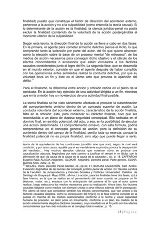 15 | P á g i n a 
finalidad) puesto que constituye el factor de dirección del acontecer externo, pertenece a la acción y no a la culpabilidad (como entendía la teoría causal). Si lo determinante de la acción es la finalidad, la ciencia jurídico-penal no podía excluir la finalidad (contenido de la voluntad) de la acción postergándola al momento ulterior de la culpabilidad. 
Según esta teoría, la dirección final de la acción se lleva a cabo en dos fases: En la primera, el agente para cometer el hecho delictivo piensa el ilícito, lo que comprende tanto la selección por parte del autor, del fin que quiere alcanzar; como la elección sobre la base de un proceso mental "de retroceso", de los medios de acción necesarios para conseguir dicho objetivo y el cálculo de los efectos concomitantes o accesorios que están vinculados a los factores causales considerados junto al logro del fin. La segunda fase, que se desarrolla en el mundo exterior, consiste en que el agente después de haber cumplido con las operaciones antes señaladas realiza la conducta delictiva, por que su voluntad lleva un fin y éste es el último acto que provoca la aparición del delito.21 
Para el finalismo, la diferencia entre acción y omisión radica en el plano de la conducta. En la acción hay ejercicio de una actividad dirigida a un fin, mientras que en la omisión hay un no-ejercicio de una actividad final posible. 
La teoría finalista se ha visto seriamente afectada al procurar la subordinación del comportamiento omisivo dentro de un concepto superior de acción. La conducta voluntaria del acontecer externo, característico de la acción finalista, falta en la omisión; ésta, para conservar su carácter finalista, tuvo que ser reconducida a un plano de dudosa seguridad conceptual. Ella radicaba en el dominio final, en sentido potencial, del acto; o sea, en la posibilidad de ejecutar una acción determinada. El comportamiento omisivo, con esta fórmula, podría comprenderse en el concepto general de acción, pero la definición de su contenido dentro del campo de la finalidad, perdía toda su esencia, porque la finalidad potencial no es propia finalidad, sino algo que puede llegar a serlo. 
teoría de la equivalencia de las condiciones (conditio sine qua non), según la cual será condición, y por tanto causa, aquélla que si es mentalmente suprimida provoca la desaparición del resultado… Hay muchos ejemplos clásicos que muestran cómo se produce una causalización absurda, llegándose por este camino a justificar el versari in re illicita, con la afirmación de que «la causa de la causa es la causa de lo causado»., cit., p. 18. ZAFFARONI Eugenio Raúl; ALAGIA Alejandro; SLOKAR Alejandro. Derecho penal. Parte genera., EDIAR. Buenos Aires. 2002., p. 48. 
21 WELZEL, Hans; Derecho Penal Alemán, cit., pp.40, 41. BORJAS CALDERÓN, Karl Andrei. Evolución dogmática de las teorías del concepto jurídico penal de acción. En Revista Jurídica de la Facultad de Jurisprudencia y Ciencias Sociales y Políticas. Universidad Católica de Santiago de Guayaquil. Mayo 2009., afirma, La acción, para los finalistas tiene dos fases, a) La fase Interna, es la que se realiza en el pensamiento del autor cuando se propone un fin (lesionar, matar, etc.), empieza con la anticipación del ponerse el fin que el autor quiere realizar, luego selecciona los medios necesarios para su realización. Ahora bien, los factores causales elegidos como medios van siempre unidos a otros efectos además del fin perseguido. Por ultimo se tiene que considerar también los efectos concomitantes, que van unidos a los factores causales elegidos, como la consecución del fin[24]; b) la fase externa consiste en la puesta en marcha de los medios seleccionados conforme a la norma y usual capacidad humana de previsión, es decir pone en movimiento, conforme a un plan, los medios de la acción anteriormente elegidos (factores causales), cuyo resultado es el fin junto con los efectos concomitantes que han sido incluidos en el complejo total a realizar., p. 15.  