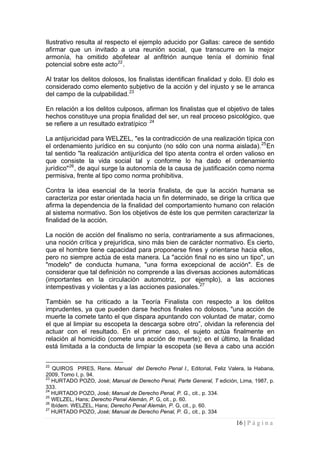 16 | P á g i n a 
Ilustrativo resulta al respecto el ejemplo aducido por Gallas: carece de sentido afirmar que un invitado a una reunión social, que transcurre en la mejor armonía, ha omitido abofetear al anfitrión aunque tenía el dominio final potencial sobre este acto22. 
Al tratar los delitos dolosos, los finalistas identifican finalidad y dolo. El dolo es considerado como elemento subjetivo de la acción y del injusto y se le arranca del campo de la culpabilidad.23 
En relación a los delitos culposos, afirman los finalistas que el objetivo de tales hechos constituye una propia finalidad del ser, un real proceso psicológico, que se refiere a un resultado extratípico. 24 
La antijuricidad para WELZEL, "es la contradicción de una realización típica con el ordenamiento jurídico en su conjunto (no sólo con una norma aislada).25En tal sentido "la realización antijurídica del tipo atenta contra el orden valioso en que consiste la vida social tal y conforme lo ha dado el ordenamiento jurídico"26, de aquí surge la autonomía de la causa de justificación como norma permisiva, frente al tipo como norma prohibitiva. 
Contra la idea esencial de la teoría finalista, de que la acción humana se caracteriza por estar orientada hacia un fin determinado, se dirige la crítica que afirma la dependencia de la finalidad del comportamiento humano con relación al sistema normativo. Son los objetivos de éste los que permiten caracterizar la finalidad de la acción. 
La noción de acción del finalismo no sería, contrariamente a sus afirmaciones, una noción crítica y prejurídica, sino más bien de carácter normativo. Es cierto, que el hombre tiene capacidad para proponerse fines y orientarse hacia ellos, pero no siempre actúa de esta manera. La "acción final no es sino un tipo", un "modelo" de conducta humana, "una forma excepcional de acción". Es de considerar que tal definición no comprende a las diversas acciones automáticas (importantes en la circulación automotriz, por ejemplo), a las acciones intempestivas y violentas y a las acciones pasionales.27 
También se ha criticado a la Teoría Finalista con respecto a los delitos imprudentes, ya que pueden darse hechos finales no dolosos, "una acción de muerte la comete tanto el que dispara apuntando con voluntad de matar, como el que al limpiar su escopeta la descarga sobre otro”, olvidan la referencia del actuar con el resultado. En el primer caso, el sujeto actúa finalmente en relación al homicidio (comete una acción de muerte); en el último, la finalidad está limitada a la conducta de limpiar la escopeta (se lleva a cabo una acción 
22 QUIROS PIRES, Rene. Manual del Derecho Penal I., Editorial, Feliz Valera, la Habana, 2009, Tomo I, p. 94. 
23 HURTADO POZO, José; Manual de Derecho Penal, Parte General, T edición, Lima, 1987, p. 333. 
24 HURTADO POZO, José; Manual de Derecho Penal, P. G., cit., p. 334. 
25 WELZEL, Hans; Derecho Penal Alemán, P. G, cit., p. 60. 
26 Ibídem. WELZEL, Hans; Derecho Penal Alemán, P. G, cit., p. 60. 
27 HURTADO POZO, José; Manual de Derecho Penal, P. G., cit., p. 334  
