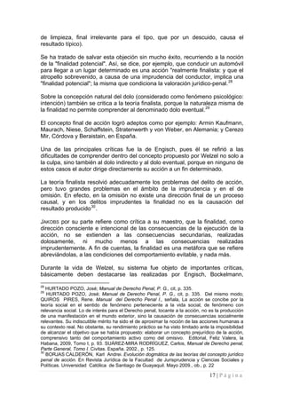 17 | P á g i n a 
de limpieza, final irrelevante para el tipo, que por un descuido, causa el resultado típico). 
Se ha tratado de salvar esta objeción sin mucho éxito, recurriendo a la noción de la "finalidad potencial". Así, se dice, por ejemplo, que conducir un automóvil para llegar a un lugar determinado es una acción "realmente finalista: y que el atropello sobrevenido, a causa de una imprudencia del conductor, implica una "finalidad potencial"; la misma que condiciona la valoración jurídico-penal.28 
Sobre la concepción natural del dolo (considerado como fenómeno psicológico: intención) también se critica a la teoría finalista, porque la naturaleza misma de la finalidad no permite comprender al denominado dolo eventual.29 
El concepto final de acción logró adeptos como por ejemplo: Armin Kaufmann, Maurach, Niese, Schaffstein, Stratenwerth y von Weber, en Alemania; y Cerezo Mir, Córdova y Beraistain, en España. 
Una de las principales críticas fue la de Engisch, pues él se refirió a las dificultades de comprender dentro del concepto propuesto por Welzel no solo a la culpa, sino también al dolo indirecto y al dolo eventual, porque en ninguno de estos casos el autor dirige directamente su acción a un fin determinado. 
La teoría finalista resolvió adecuadamente los problemas del delito de acción, pero tuvo grandes problemas en el ámbito de la imprudencia y en el de omisión. En efecto, en la omisión no existe una dirección final de un proceso causal, y en los delitos imprudentes la finalidad no es la causación del resultado producido30. 
JAKOBS por su parte refiere como crítica a su maestro, que la finalidad, como dirección consciente e intencional de las consecuencias de la ejecución de la acción, no se extienden a las consecuencias secundarias, realizadas dolosamente, ni mucho menos a las consecuencias realizadas imprudentemente. A fin de cuentas, la finalidad es una metáfora que se refiere abreviándolas, a las condiciones del comportamiento evitable, y nada más. 
Durante la vida de Welzel, su sistema fue objeto de importantes críticas, básicamente deben destacarse las realizadas por Engisch, Bockelmann, 
28 HURTADO POZO, José; Manual de Derecho Penal, P. G., cit, p. 335. 
29 HURTADO POZO, José; Manual de Derecho Penal, P. G., cit, p. 335. Del mismo modo; QUIROS PIRES, Rene. Manual del Derecho Penal I., señala, La acción se concibe por la teoría social en el sentido de fenómeno perteneciente a la vida social, de fenómeno con relevancia social. Lo de interés para el Derecho penal, tocante a la acción, no es la producción de una manifestación en el mundo exterior, sino la causación de consecuencias socialmente relevantes. Su indiscutible mérito ha sido el de aproximar la noción de las acciones humanas a su contexto real. No obstante, su rendimiento práctico se ha visto limitado ante la imposibilidad de alcanzar el objetivo que se había propuesto: elaborar un concepto prejurídico de la acción, comprensivo tanto del comportamiento activo como del omisivo. Editorial, Feliz Valera, la Habana, 2009, Tomo I, p. 93. SUÁREZ-MIRA RODRÍGUEZ, Carlos, Manual de Derecho penal, Parte General, Tomo I. Civitas. España. 2002., p. 125. 
30 BORJAS CALDERÓN, Karl Andrei. Evolución dogmática de las teorías del concepto jurídico penal de acción. En Revista Jurídica de la Facultad de Jurisprudencia y Ciencias Sociales y Políticas. Universidad Católica de Santiago de Guayaquil. Mayo 2009., ob., p. 22  