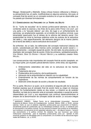 18 | P á g i n a 
Mezger, Stratenwerth y Maihofer. Estas críticas hicieron reflexionar a Welzel y su pensamiento fue, en parte, modificándose en algunos extremos. Así pues, el concepto final de acción es un concepto evolutivo en el que es observable que ha pasado por diversas formulaciones 
2.1. CONSECUENCIAS DEL FINALISMO E N LA TEORÍA DEL DELITO 
En la “lucha de escuelas” de la ciencia jurídico-penal alemana, es decir, la contienda sobre la esencia y los fines de la pena entre FRANZ VON LISZT, por una parte, y la “escuela clásica”, por otra, dio lugar a un enfrentamiento de opiniones, ya ampliamente superado, en el ámbito de la política criminal, cuya lamentable repercusión fue el retraso de la reforma del derecho penal. Con posterioridad se inicia la hermosa polémica entre los autores de la estructura del delito y, más específicamente, del elemento decisivo de la misma (dentro de la teoría del delito) o sea la estructura de la acción31. 
Se enfrentan, de un lado, los defensores del concepto tradicional (clásico) de acción, caracterizada por ellos mismos como concepto de acción social o — más claramente— concepto causal de acción. De otro lado, los precursores y el diseñador del concepto final de acción. Entre los primeros, señaladísimamente, VON WEBER, GRAF ZU DOHNA Y HELMUT MAYER y su auténtico creador HANS WELZEL. 
Las consecuencias más importantes del concepto final de acción (aceptado, en su mayor parte, por el poder judicial alemán) fueron, entre otras, las siguientes: 
 
Ordenamiento sistemático del dolo en la estructura de los hechos punibles. 
 
Tratamiento del error. 
 
Problemática de la autoría y de la participación. 
 
Ubicación de la antijuridicidad en relación con la culpabilidad. 
 
Entendimiento de las normas de comportamiento en función de los imperativos. 
 
Distinción entre disvalor de acción y disvalor de resultado. 
Por su parte, MAURACH (a quien, se le considera el segundo jefe de la escuela finalista) expresa que el concepto final de acción tiene su origen en diversas causas. Su fundamentación reside en dos raíces: LA PRIMERA es de carácter filosófico; se trata de la reacción ante el concepto naturalista o causal de acción (desarrollado por LISZT y sus seguidores) que continuó desenvolviéndose al amparo de la denominación de concepto social de acción. LA SEGUNDA integra 
31 MARQUEZ PIÑERO, Rafael. Teoría de la Antijuridicidad. Universidad Nacional Autónoma de México. Centro de Investigaciones Jurídicas. México. 2006., p. 59-60., precisa ademas; Cierto es que el adelanto dogmático jurídico-penal que proporcionó el finalismo, actualmente puede ser cuestionado; así, su metodología constituyó, tal vez, un obstáculo para el acercamiento a la política criminal. Fue tan enorme el impacto que produjo en la dogmática, que constituyó una secuencia de tal capacidad valorativa que —-de alguna manera— cercenó ese acercamiento a la política criminal. No obstante, hay que reconocer que ciertas instituciones (importantes para la dogmática jurídico-penal, como por ejemplo el dolo eventual) quedaron en dificultades para su comprensión, en el ámbito de las estructuras lógico reales del finalismo., ob., p. 62-63  