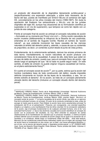 19 | P á g i n a 
un producto del desarrollo de la dogmática típicamente jurídico-penal y (específicamente) una expansión adecuada, y sobre todo necesaria, de la teoría del tipo, puesta de manifiesto por ERNEST BELING al comienzo del siglo XX, concretamente en los años iniciales del mismo (1906-1907). Sin duda la aportación del finalismo fue extraordinaria y WELZEL uno de los juristas originales del siglo XX, aunque hay situaciones de su formulación científica ya superadas (o en vía de superación), que tampoco se corre tan rápido con un jurista de esa categoría. 
Frente al concepto final de acción se anticipó el concepto naturalista de acción —formulado en su momento por FRANZ VON LISZT—. Dicha noción naturalista de acción muestra (diáfanamente) la influencia de la filosofía de raíz positivista, entendida en el sentido de Augusto Comte. Recibió el nombre de “acción natural”, ya que pretende incorporar las leyes causales de las ciencias naturales al ámbito del derecho penal y, además, a causa de que su contenido es prejurídico, es decir, un contenido a priori desde el punto de vista jurídico. 
Evidentemente, de lo anteriormente señalado, derivan los errores primeros de esta teoría. Inevitablemente, la noción naturalista de acción produce una consideración física de la causalidad. A pesar de ello, ésta tiene que ceder en el caso de delito de omisión, puesto que, para el concepto físico de acción, rige desde luego el apotegma de que: “de la nada no puede seguir nada”. En este sentido, el delito de omisión no puede originar ninguna causalidad (al menos, en el plano estrictamente físico)32. 
En cuanto al concepto social de acción33, por su parte, estima que la acción del hombre (verdadera base de toda construcción del delito), resulta imposible definirla únicamente en función de las leyes de la naturaleza, o sea, “en un ámbito extraño al derecho”. En la acción, se trata de un concepto plenamente ubicado dentro del derecho (inclusive un concepto situado dentro del derecho penal). 
32 MARQUEZ PIÑERO, Rafael. Teoría de la Antijuridicidad. Universidad Nacional Autónoma de México. Centro de Investigaciones Jurídicas. México. 2006., p. 64-65 
33 MARQUEZ PIÑERO, Rafael. Teoría de la Antijuridicidad. Universidad Nacional Autónoma de México. Centro de Investigaciones Jurídicas. México. 2006., precisa, Según MAURACH el concepto social de acción, 1. La teoría causalista de la acción olvida, que ésta es un ejercicio final de la actividad humana, en principio. El autor de la conducta contempla la meta, antes de escoger el medio para la acción. Para Welzel, la acción tiene como característica principal “la anticipación del fin en el pensamiento”. Presume, por consiguiente, una voluntad específica dirigida a un objetivo y una manifestación final de dicha voluntad. En la concepción welzeliana de la acción, rige el principio fundamental no de cualquier actividad humana, sino el de “una actividad final humana”. 2. Que si las doctrinas causales de la acción identifican el concepto de acción con la producción del resultado, es muy difícil entender la ubicación de ciertas clasificaciones de la manifestación de voluntad que no producen resultado. 3. Estima el ilustre profesor alemán que el concepto causalista de acción (según él) es igual a la causación de un resultado y no constituye, desde luego un fundamento sólido del delito… Ante esta tesitura, Maurach (en las conferencias anteriormente reiteradas) repitió que el origen del concepto final de acción tiene su fundamento en dos raíces: por un lado, una causa psicológico-filosófica; y, por el otro, en la ciencia del derecho penal, o dogmática jurídico-penal., p. 67. CEREZO MIR, José. Curso de Derecho Penal Español, Parte General, Teoría Jurídica del Delito. Volumen II. TECNOS, 6ª ed. Madrid. 2000., p. 36.  