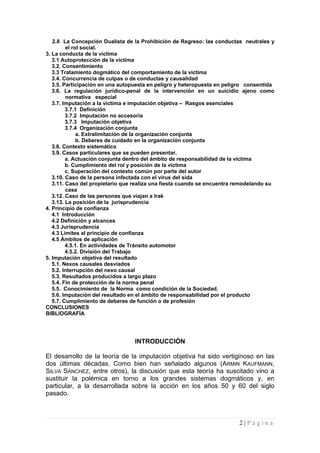 2.8 La Concepción Dualista de la Prohibición de Regreso: las conductas neutrales y el rol social. 
3. La conducta de la víctima 
3.1 Autoprotección de la víctima 
3.2. Consentimiento 
3.3 Tratamiento dogmático del comportamiento de la víctima 
3.4. Concurrencia de culpas o de conductas y causalidad 
3.5. Participación en una autopuesta en peligro y heteropuesta en peligro consentida 
3.6. La regulación jurídico-penal de la intervención en un suicidio ajeno como normativa especial 
3.7. Imputación a la víctima e imputación objetiva – Rasgos esenciales 
3.7.1 Definición 
3.7.2 Imputación no accesoria 
3.7.3 Imputación objetiva 
3.7.4 Organización conjunta 
a. Extralimitación de la organización conjunta 
b. Deberes de cuidado en la organización conjunta 
3.8. Contexto sistemático 
3.9. Casos particulares que se pueden presentar. 
a. Actuación conjunta dentro del ámbito de responsabilidad de la víctima 
b. Cumplimiento del rol y posición de la víctima 
c. Superación del contexto común por parte del autor 
3.10. Caso de la persona infectada con el virus del sida 
3.11. Caso del propietario que realiza una fiesta cuando se encuentra remodelando su casa 
3.12. Caso de las personas que viajan a Irak 
3.13. La posición de la jurisprudencia 
4. Principio de confianza 
4.1 Introducción 
4.2 Definición y alcances 
4.3 Jurisprudencia 
4.3 Límites al principio de confianza 
4.5 Ámbitos de aplicación 
4.5.1. En actividades de Tránsito automotor 
4.5.2. División del Trabajo 
5. Imputación objetiva del resultado 
5.1. Nexos causales desviados 
5.2. Interrupción del nexo causal 
5.3. Resultados producidos a largo plazo 
5.4. Fin de protección de la norma penal 
5.5. Conocimiento de la Norma como condición de la Sociedad. 
5.6. Imputación del resultado en el ámbito de responsabilidad por el producto 
5.7. Cumplimiento de deberes de función o de profesión 
CONCLUSIONES 
BIBLIOGRAFÍA 
INTRODUCCIÓN 
El desarrollo de la teoría de la imputación objetiva ha sido vertiginoso en las dos últimas décadas. Como bien han señalado algunos (ARMIN KAUFMANN, SILVA SÁNCHEZ, entre otros), la discusión que esta teoría ha suscitado vino a sustituir la polémica en torno a los grandes sistemas dogmáticos y, en particular, a la desarrollada sobre la acción en los años 50 y 60 del siglo pasado. 
2 | P á g i n a 
 