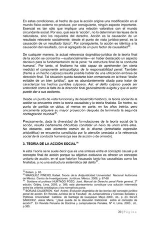 20 | P á g i n a 
En estas condiciones, el hecho de que la acción origine una modificación en el mundo físico externo no produce, por consiguiente, ningún aspecto importante. Esencial es tan sólo que implique una relación valorativa con el mundo circundante social. Por eso, qué sea la ‘acción’, no lo determinan las leyes de la naturaleza, sino los requisitos del derecho. Acción es la causación de un resultado relevante socialmente; desde el punto de vista jurídico-penal, es la causación de un resultado típico”. Por consiguiente, la acción es idéntica a la causación del resultado, con el agregado de un puro factor de causalidad34. 
De cualquier manera, la actual relevancia dogmático-jurídica de la teoría final de la acción se concentra —sustancialmente— en haber destacado un aspecto decisivo para la fundamentación de la pena: “la estructura final de la conducta humana”. Por tanto, el finalismo ha sido capaz de aprehender (en cierta medida) el componente antropológico de la responsabilidad penal. También (frente a un hecho culposo) resulta posible hablar de una utilización errónea de dirección final. Tal situación queda bastante bien enmarcada en la frase “lesión evitable de un bien jurídico”, que es abundantemente citada para tratar de caracterizar los hechos punibles culposos. Así: el delito culposo puede ser entendido como la falta de la dirección final generalmente exigida y que el autor puede dar a sus acciones. 
Desde un punto de vista funcional y de desarrollo histórico, la teoría social de la acción se encuentra entre la teoría causalista y la teoría finalista. De hecho, su punto de partida se ubica, al menos en parte, en los años treinta; pero únicamente adquiere su mayor proyección después de terminada la segunda conflagración mundial35. 
Precisamente, dada la diversidad de formulaciones de la teoría social de la acción, resulta ciertamente dificultoso constatar un nexo de unión entre ellas. No obstante, este elemento común de lo diverso (entrañable expresión aristotélica) se encuentra constituida por la atención prestada a la relevancia social de la conducta humana (ya sea de acción o de omisión). 
3. TEORÍA DE LA ACCIÓN SOCIAL36 
A esta Teoría se le suele decir que es una síntesis entre el concepto causal y el concepto final de acción porque su objetivo exclusivo es ofrecer un concepto unitario de acción, en el que habrían fracasado tanto los causalistas como los finalistas, y no una estructura sistemática del delito37. 
34 Ibidem, p. 65. 
35 MARQUEZ PIÑERO, Rafael. Teoría de la Antijuridicidad. Universidad Nacional Autónoma de México. Centro de Investigaciones Jurídicas. México. 2006, p. 67-68 
36 Sostiene el profesor HURTADO POZO, José, Manual de Derecho penal Parte general, 3a edición, Grijley, Lima, 2005, p. 389, este planteamiento constituye una solución intermedia entre los criterios ontológicos y los normativos puros. 
37 BORJAS CALDERÓN, Karl Andrei. Evolución dogmática de las teorías del concepto jurídico penal de acción. En Revista Jurídica de la Facultad de Jurisprudencia y Ciencias Sociales y Políticas. Universidad Católica de Santiago de Guayaquil. Mayo 2009., ob., p. 23. SILVA SÁNCHEZ, Jesús María, “¿Qué queda de la discusión tradicional sobre el concepto de acción?”. En Revista Peruana de Doctrina y Jurisprudencia Penales, Nº 4, Lima, 2003., cit., p.385.  