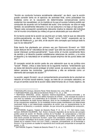 21 | P á g i n a 
“Acción es conducta humana socialmente relevante”, es decir, que la acción puede consistir tanto en el ejercicio de actividad final, como postulaban los finalistas como en la causación de determinadas consecuencias (como sostenían los causalistas), en la medida en la que el suceso hubiera podido ser conducido de acuerdo con la finalidad del autor. Una conducta -se dice en este sentido- es socialmente relevante o no si se subsume o no bajo un tipo penal.38 "Según esta concepción socialmente relevante implica la relación del individuo con el mundo circundante (su milieu) el que es alcanzado por sus efectos".39 
En la teoría social de la acción se asumió por un lado, todo lo que es relevante jurídico-penalmente, es decir, tanto "hacer" como "omitir" -superando así la crítica de Radbruch- y, por otra, el de asumir otro concepto que excluya todo lo que no es relevante40. 
Esta teoría fue planteada por primera vez por EBERHARD SCHMIDT en 1932 quien deduce de la" naturaleza de las cosas" que sólo las acciones con sentido social interesan jurídico-penalmente", "pues entre el mundo socialmente lleno de sentido y el derecho pueden establecerse relaciones de cambio, y no entre el derecho y la naturaleza en el sentido causal empírico de los puros datos del ser".41 
El concepto social de acción parte de una valoración que no es jurídica sino "social". Weber, critica a esta teoría de la siguiente manera: "entendiendo que es tarea del derecho penal proteger el orden social, se acerca a esto, que sólo deben penarse las conductas perturbadoras y ella se entiende como un elemento del concepto de acción".42 
La acción, según SCHMIDT, es un comportamiento proveniente de la voluntad en relación al mundo social exterior, luego, se trata de un concepto valorativo, en el que el sentido social de la acción debe determinarse de un modo objetivo, de 
38 BACIGALUPO, Enrique; Derecho Penal, Parte General, Ara, Lima, 2004, p. 240. 
39 HURTADO POZO José; Manual de Derecho Penal, P. G., cit., p. 336. 
40 REÁTEGUI SÁNCHEZ, James. Aspectos histórico-dogmáticos, político-criminales y de derecho positivo en el ámbito de los delitos impropios de omisión… Este concepto de acción lo que hace es trasladar una problemática de la tipicidad a nivel de la acción (pre-típico) que puede manifestarse de todas formas delictivas, tanto en las modalidades conductuales como en las imputaciones subjetivas. En la modalidad omisiva puede manifestarse una determinada inactividad frente a una determinada expectativa de acción (que no necesariamente ha de fundarse en el Derecho), a condición, también, de que concurra la posibilidad de conducción., passin. 
41 ZAFFARONI, Eugenio; Tratado de Derecho Penal, P. G., cit., p. 111. Del mismo modo, tambien; BORJAS CALDERÓN, Karl Andrei. Evolución dogmática de las teorías del concepto jurídico penal de acción. En Revista Jurídica de la Facultad de Jurisprudencia y Ciencias Sociales y Políticas. Universidad Católica de Santiago de Guayaquil. Mayo 2009., al sostener; Esta teoría procede de EBERHARD SCHMIDT, quien hizo verdaderos esfuerzos por superar el puro concepto naturalistico de la acción, primero en la ultima edición, póstuma, que realizo del tratado de su maestro FRANZ VON LISZT (1932), y después, principalmente, en el Homenaje a ENGISCH. Fue el primero en resaltar la importancia de lo social para comprender el concepto de acción., p. 25. 
42 ZAFFARONI, Eugenio; Tratado de Derecho Penal, P. G., cit., p. 112.  