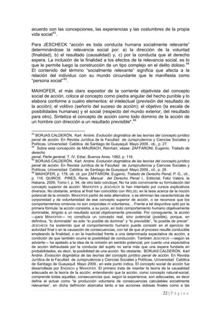 22 | P á g i n a 
acuerdo con las concepciones, las experiencias y las costumbres de la propia vida social43. 
Para JESCHECK “acción es toda conducta humana socialmente relevante” determinándose la relevancia social por: a) la dirección de la voluntad (finalidad), b) el resultado (causalidad) y, c) por la conducta que el derecho espera. La inclusión de la finalidad a los efectos de la relevancia social, es lo que le permite luego la construcción de un tipo complejo en el delito doloso.44 El contenido del término “socialmente relevante” significa que afecta a la relación del individuo con su mundo circundante que le manifiesta como “persona social”45. 
MAIHOFER, el más claro expositor de la corriente objetivista del concepto social de acción, coloca al concepto como piedra angular del hecho punible y lo elabora conforme a cuatro elementos: el intelectual (previsión del resultado de la acción); el volitivo (señorío del suceso de acción); el objetivo (la escala de posibilidades humanas) y el social (respecto del mundo exterior, del resultado para otro). Sintetiza el concepto de acción como todo dominio de la acción de un hombre con dirección a un resultado previsible".46 
43 BORJAS CALDERÓN, Karl Andrei. Evolución dogmática de las teorías del concepto jurídico penal de acción. En Revista Jurídica de la Facultad de Jurisprudencia y Ciencias Sociales y Políticas. Universidad Católica de Santiago de Guayaquil. Mayo 2009., ob., p. 27. 
44 Sobre esta concepción de MAURACH, Reinhart, véase: ZAFFARONI, Eugenio; Tratado de derecho 
penal. Parte general, T. IV, Ediar, Buenos Aires, 1982, p. 116. 
45 BORJAS CALDERÓN, Karl Andrei. Evolución dogmática de las teorías del concepto jurídico penal de acción. En Revista Jurídica de la Facultad de Jurisprudencia y Ciencias Sociales y Políticas. Universidad Católica de Santiago de Guayaquil. Mayo 2009., cit., p. 28. 
46 MAIHOFER, p. 178, ob. cit. por ZAFFARONI, Eugenio; Tratado de Derecho Penal, P. G., cit., p. 116. QUIROS PIRES, Rene. Manual del Derecho Penal I., Editorial, Feliz Valera, la Habana, 2009, Tomo I, p. 94, de otro lado concluye; No ha sido convincente su formulación del concepto superior de acción: MAIHOFER y JESCHECK lo han intentado por cursos explicativos diversos. No obstante, ambos al final han coincidido con WELZEL en la tesis acerca de la noción potencial de la omisión. MAIHOFER partió de esta alternativa: o se eliminan las características de corporeidad y de voluntariedad de ese concepto superior de acción, o se reconoce que los comportamientos omisivos no son corporales ni voluntarios… Frente a tal disyuntiva optó por la primera fórmula: la acción consistía, a su juicio, en todo comportamiento humano objetivamente dominable, dirigido a un resultado social objetivamente previsible. Por consiguiente, la acción —para MAIHOFER— no constituía un concepto real, sino potencial (posible), porque, en definitiva, “lo dominable” es sólo “lo posible de dominar” y “lo previsible”, “lo posible de prever”. JESCHECK ha sostenido que el comportamiento humano puede consistir en el ejercicio de actividad final o en la causación de consecuencias, con tal de que el proceso resulte conducible empleando la finalidad, o en la inactividad frente a una determinada expectativa de acción, a condición de que también ocurra la posibilidad de conducción. También JESCHECK —según se advierte— ha apelado a la idea de la omisión en sentido potencial, por cuanto una expectativa de acción defraudada por la conducta del sujeto no sería más que una espera fundada en probabilidades, es decir, la posibilidad de una acción. No obstante; BORJAS CALDERÓN, Karl Andrei. Evolución dogmática de las teorías del concepto jurídico penal de acción. En Revista Jurídica de la Facultad de Jurisprudencia y Ciencias Sociales y Políticas. Universidad Católica de Santiago de Guayaquil. Mayo 2009., en este punto indica, El concepto social de acción fue desarrollada por ENGISCH y MAIHOFER. El primero trata de insertar la teoría de la causalidad adecuada en la teoría de la acción, entendiendo que la acción, como concepto natural-social, comprende todas aquellas, consecuencias que, según la experiencia, son adecuadas, es decir define el actuar como “la producción voluntaria de consecuencias calculables socialmente relevantes”, en dicha definición abarcaba tanto a las acciones dolosas finales como a las  