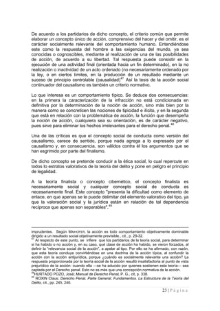 23 | P á g i n a 
De acuerdo a los partidarios de dicho concepto, el criterio común que permite elaborar un concepto único de acción, comprensivo del hacer y del omitir, es el carácter socialmente relevante del comportamiento humano. Entendiéndose este como la respuesta del hombre a las exigencias del mundo, ya sea conocidas o cognoscibles, mediante al realización de una de las posibilidades de acción, de acuerdo a su libertad. Tal respuesta puede consistir en la ejecución de una actividad final (orientada hacia un fin determinado), en la no realización o inactividad de un acto ordenado (no necesariamente ordenado por la ley, o en ciertos límites, en la producción de un resultado mediante un suceso de principio controlable (causalidad)47 Así la tesis de la acción social continuador del causalismo es también un criterio normativo. 
Lo que interesa es un comportamiento típico. Se deduce dos consecuencias: en la primera la caracterización de la infracción no está condicionada en definitiva por la determinación de la noción de acción, sino más bien por la manera como se concreticen las nociones de tipicidad e ilícito, y en la segunda que está en relación con la problemática de acción, la función que desempeña la noción de acción, cualquiera sea su orientación, es de carácter negativo, pues sirve para eliminar los hechos irrelevantes para el derecho penal.48 
Una de las críticas es que el concepto social de conducta como versión del causalismo, carece de sentido, porque nada agrega a lo expresado por el causalismo y, en consecuencia, son válidos contra él los argumentos que se han esgrimido por parte del finalismo. 
De dicho concepto se pretende conducir a la ética social, lo cual repercute en todos lo estratos valorativos de la teoría del delito y pone en peligro el principio de legalidad. 
A la teoría finalista o concepto cibernético, el concepto finalista es necesariamente social y cualquier concepto social de conducta es necesariamente final. Este concepto "presenta la dificultad como elemento de enlace, en que apenas se le puede delimitar del elemento valorativo del tipo, ya que la valoración social y la jurídica están en relación de tal dependencia recíproca que apenas son separables".49 
imprudentes. Según MAIHOFER, la acción es todo comportamiento objetivamente dominable dirigido a un resultado social objetivamente previsible., cit., p. 29-32. 
47 Al respecto de este punto, se infiere que los partidarios de la teoría social, para determinar si ha habido o no acción y, en su caso, qué clase de acción ha habido, se vieron forzados, al definir la “relevancia social de la acción”, a apelar al tipo. Por ello se ha afirmado, con razón, que esta teoría concluye convirtiéndose en una doctrina de la acción típica, al confundir la acción con la acción antijurídica, porque ¿cuándo es socialmente relevante una acción? La respuesta proporcionada por la teoría social de la acción resultó insatisfactoria al punto de vista prejurídico de la acción: cuando ella —se ha aducido por quienes sostienen esta teoría— sea captada por el Derecho penal. Esto no es más que una concepción normativa de la acción. 
48HURTADO POZO, José; Manual de Derecho Penal, P. G., cit, p. 338. 
49 ROXIN Claus; Derecho Penal, Parte General, Fundamentos. La Estructura de la Teoría del Delito, cit., pp. 245, 246.  