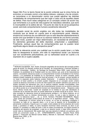 24 | P á g i n a 
Según MIR PUIG la teoría Social de la acción entiende que la única forma de encontrar un concepto común a los delitos dolosos, culposos y los de omisión, es remontarse a un denominador común que pueda aglutinar las distintas modalidades de comportamiento que dan lugar a cada una de aquellas clases de delitos. Para reunir estas categorías en un concepto unitario de acción hay que remontarse a un punto de vista superior de naturaleza valorativa, que aúne lo incompatible en la esfera del ser. Tal punto de vista ha de ser la perspectiva social: será todo comportamiento humano socialmente relevante”50. 
El concepto social de acción engloba con ello todas las modalidades de conducta que se tienen en cuenta para el enjuiciamiento penal. Además, encierra los contornos de una definición que no solo describe abstractamente la acción sino que también lo hace en su esencia material de una forma concreta; de este modo, pueden ser mejor determinados, sin necesidad de anticiparlos, los elementos generales del delito (tipicidad, antijuricidad y culpabilidad). Finalmente, excluye aquel tipo de comportamientos que no pueden tener significado alguno desde una perspectiva penal51. 
Siendo la relevancia social una cualidad que la acción puede tener y si falta ésta no desaparece la acción, sino sólo su importancia social. Las acciones que son socialmente perturbadoras, por su dañosidad social en cuanto a la expresión de un sujeto culpable. 
50 BORJAS CALDERÓN, Karl Andrei. Evolución dogmática de las teorías del concepto jurídico penal de acción. En Revista Jurídica de la Facultad de Jurisprudencia y Ciencias Sociales y Políticas. Universidad Católica de Santiago de Guayaquil. Mayo 2009., quien precisa; La finalidad y la posibilidad de la finalidad serán los dos criterios que, junto al de trascendencia exterior, concederán relevancia social a un comportamiento humano: la finalidad en los hechos dolosos, y la posibilidad de finalidad en la imprudencia, porque el hecho causado podía haberse evitado mediante la conducción final del proceso, y en la omisión, porque también el no hacer lo esperado podía haberse evitado finalmente… A palabras de HANS-HEINRICH JESCHECK el hacer positivo y la omisión pueden integrarse en un concepto acción unitario cuando se alcanza a encontrar un punto de vista superior de carácter valorativo que aúne en el ámbito normativo los elementos que, por su esencia material, resultan incompatibles. Esta síntesis debe ser buscada en la relación del comportamiento humano con su entorno entonces con ello la acción es un comportamiento humano con trascendencia social… Respecto a esta teoría, Muñoz Conde dice: “puede ser aceptada en la medida en que solo atendiendo al contenido de la voluntad del autor se puede determinar el sentido social de la acción. Pero a este concepto de relevancia social es excesivamente ambiguo y, en última instancia, es un dato prejurídico que no interesa directamente al jurista. Lo que a este le interesa s, en definitiva, la relevancia típica”…; ob., p. 34-35. Tambien; POLAINO NAVARRETE, Miguel, ¿Qué queda del concepto jurídico-penal de acción en la dogmática actual?. Grijley. Lima, 2007., sosteniendo La función social de la acción, en el que la naturaleza ontológica o normativa se halla en su segundo plano, y en el que el aspecto de la Sociabilidad es plenamente constitutivo. Expone que si un sujeto viviera aislado de forma absoluta del mundo social, y cometiera un delito, no sería necesario recriminar dicha conducta, es decir si por ejemplo “A” cometiera un delito de hurto o robo en estas circunstancias, se exigiría primero la existencia del derecho de propiedad, y este es un derecho social, o mejor dicho personal – social: esto es interpersonal. Ello quiere decir que ese derecho lo disfruta una persona, pero existe pro convención social., p. 101. STRATENWERTH, Günter. Derecho Penal. Parte general I. Traducción de Manuel Cancio Meliá y Marcelo A. Sancinetti. Hammurabi, 4ª ed. Buenos Aires. 2005., p. 35. 
51 Ibidem, p. 35.  