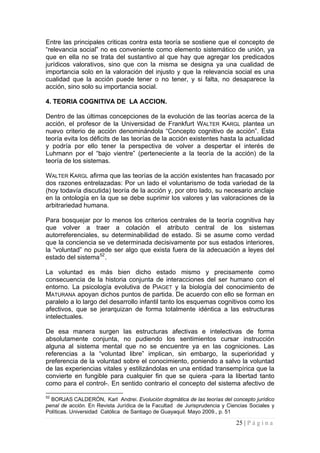 25 | P á g i n a 
Entre las principales criticas contra esta teoría se sostiene que el concepto de “relevancia social” no es conveniente como elemento sistemático de unión, ya que en ella no se trata del sustantivo al que hay que agregar los predicados jurídicos valorativos, sino que con la misma se designa ya una cualidad de importancia solo en la valoración del injusto y que la relevancia social es una cualidad que la acción puede tener o no tener, y si falta, no desaparece la acción, sino solo su importancia social. 
4. TEORIA COGNITIVA DE LA ACCION. 
Dentro de las últimas concepciones de la evolución de las teorías acerca de la acción, el profesor de la Universidad de Frankfurt WALTER KARGL plantea un nuevo criterio de acción denominándola “Concepto cognitivo de acción”. Esta teoría evita los déficits de las teorías de la acción existentes hasta la actualidad y podría por ello tener la perspectiva de volver a despertar el interés de Luhmann por el “bajo vientre” (perteneciente a la teoría de la acción) de la teoría de los sistemas. 
WALTER KARGL afirma que las teorías de la acción existentes han fracasado por dos razones entrelazadas: Por un lado el voluntarismo de toda variedad de la (hoy todavía discutida) teoría de la acción y, por otro lado, su necesario anclaje en la ontología en la que se debe suprimir los valores y las valoraciones de la arbitrariedad humana. 
Para bosquejar por lo menos los criterios centrales de la teoría cognitiva hay que volver a traer a colación el atributo central de los sistemas autorreferenciales, su determinabilidad de estado. Si se asume como verdad que la conciencia se ve determinada decisivamente por sus estados interiores, la “voluntad” no puede ser algo que exista fuera de la adecuación a leyes del estado del sistema52. 
La voluntad es más bien dicho estado mismo y precisamente como consecuencia de la historia conjunta de interacciones del ser humano con el entorno. La psicología evolutiva de PIAGET y la biología del conocimiento de MATURANA apoyan dichos puntos de partida. De acuerdo con ello se forman en paralelo a lo largo del desarrollo infantil tanto los esquemas cognitivos como los afectivos, que se jerarquizan de forma totalmente idéntica a las estructuras intelectuales. 
De esa manera surgen las estructuras afectivas e intelectivas de forma absolutamente conjunta, no pudiendo los sentimientos cursar instrucción alguna al sistema mental que no se encuentre ya en las cogniciones. Las referencias a la “voluntad libre” implican, sin embargo, la superioridad y preferencia de la voluntad sobre el conocimiento, poniendo a salvo la voluntad de las experiencias vitales y estilizándolas en una entidad transempírica que la convierte en fungible para cualquier fin que se quiera -para la libertad tanto como para el control-. En sentido contrario el concepto del sistema afectivo de 
52 BORJAS CALDERÓN, Karl Andrei. Evolución dogmática de las teorías del concepto jurídico penal de acción. En Revista Jurídica de la Facultad de Jurisprudencia y Ciencias Sociales y Políticas. Universidad Católica de Santiago de Guayaquil. Mayo 2009., p. 51  