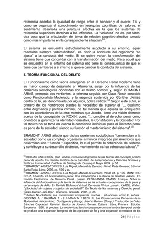26 | P á g i n a 
referencia acentúa la igualdad de rango entre el conocer y el querer. Tal y como se organiza el conocimiento en jerarquías cognitivas de valores, el sentimiento desarrolla una jerarquía afectiva en la que los sistemas de referencia superiores dominan a los inferiores. La “voluntad” no es, por tanto, otra cosa que la articulación del tema de relación cognitivo-afectivo tomado como más importante en la correspondiente situación53. 
El sistema se encuentra estructuralmente acoplado a su entorno, aquél reacciona siempre “adecuándose”, es decir la conducta del organismo “se ajusta” a la conducta del medio. Si se quiere variar, la transformación del sistema tiene que concordar con la transformación del medio. Para aquél que se encuentra en el entorno del sistema ello tiene la consecuencia de que él tiene que cambiarse a sí mismo si quiere cambiar la conducta del sistema. 
5. TEORÍA FUNCIONAL DEL DELITO 
El Funcionalismo como teoría emergente en el Derecho Penal moderno tiene su mayor campo de desarrollo en Alemania, surge por la influencia de las corrientes sociológicas conocidas con el mismo nombre y, según BRAMONT ARIAS, presenta dos vertientes, la primera seguida por Claus Roxin conocido como Funcionalista Moderado, y la segunda sostenida por Günther JAKOBS dentro de la, así denominada por algunos, óptica radical.54 Según este autor, el primero de los nombrados plantea la necesidad de superar el "... dualismo entre dogmática y política criminal, de tal manera que aquella se enriquezca con las aportaciones de la otra; mientras que Jakobs, tiene una visión diferente acerca de la concepción de ROXIN, pues, "... concibe al derecho penal como orientado a garantizar la identidad normativa, la Constitución y la Sociedad. Por tal motivo no se toma en cuenta la conciencia individual pues el Derecho penal es parte de la sociedad, siendo su función el mantenimiento del sistema".55 
BRAMONT ARIAS añade que dichas corrientes sociológicas "contemplan a la sociedad como un complejo organismo armónico integrado por miembros que desarrollan una " función " específica, lo cual permite la coherencia del sistema y contribuye a su desarrollo dinámico, manteniendo así su estructura básica".56 
53 BORJAS CALDERÓN, Karl Andrei. Evolución dogmática de las teorías del concepto jurídico penal de acción. En Revista Jurídica de la Facultad de Jurisprudencia y Ciencias Sociales y Políticas. Universidad Católica de Santiago de Guayaquil. Mayo 2009., p. 53. 
54 BRAMONT ARIAS-TORRES, Luis Miguel; Manual de Derecho Penal. Parte General, Editorial Santa Rosa, Lima, 2000, pp. 106 y ss. 
55 BRAMONT ARIAS-TORRES, Luis Miguel; Manual de Derecho Penal, cit., p. 109. MONTERO CRUZ, Eduardo. El funcionalismo penal. Una introducción a la teoría de Günther Jakobs. En Revista Electrónica de Derecho Penal., passin. PEÑARANDA RAMOS, Enrique. Sobre la influencia del funcionalismo y la teoría de sistemas en las actuales concepciones de la pena y del concepto de delito. En Revista Biblioteca Virtual, Cervantes Virtual., passin. KARGL, Walter, “¿Sociedad sin sujetos o sujetos sin sociedad?”. En Teoría de los sistemas y Derecho penal, Carlos Gómez-Jara Díez. Comares. Granada, 2005., p. 86. 
56 Ibidem. No obstante; esa modernidad comprende muchas situaciones como lo señala ; GIDDENS A. / BAUMAN Z. / LUHMANN N. / BECK U. Las Consecuencias Perversas de la Modernidad. Modernidad, Contigencia y Riesgo Josetxo Beriain (Comp.). Traducción de Celso Sánchez Capdequí. Revisión técnica de Josetxo Beriain. Cultura Libre, Primera Edición, Barcelona. 1996., al precisar; La modernidad tardía comparece como el umbral temporal donde se produce una expansión temporal de las opciones sin fin y una expansión correlativa de los  