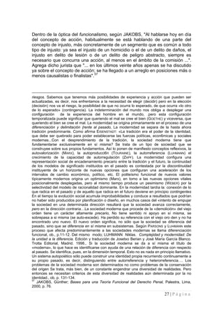 27 | P á g i n a 
Dentro de la óptica del funcionalismo, según JAKOBS, "Al hablarse hoy en día del concepto de acción, habitualmente se está hablando de una parte del concepto de injusto, más concretamente de un segmento que es común a todo tipo de injusto: ya sea el injusto de un homicidio o el de un delito de daños, el injusto en delito de lesión o de un delito de peligro abstracto, siempre es necesario que concurra una acción, al menos en el ámbito de la comisión ...". Agrega dicho jurista que "... en los últimos veinte años apenas se ha discutido ya sobre el concepto de acción; se ha llegado a un arreglo en posiciones más o menos causalistas o finalistas".57 
riesgos. Sabemos que tenemos más posibilidades de experiencia y acción que pueden ser actualizadas, es decir, nos enfrentamos a la necesidad de elegir (decidir) pero en la elección (decisión) nos va el riesgo, la posibilidad de que no ocurra lo esperado, de que ocurra «lo otro de lo esperado» (contingencia). La indeterminación del mundo nos obliga a desplegar una configuración de la experiencia del hombre en el mundo, .pero esta configuración temporalizada puede significar que queriendo el mal se cree el bien (GOETHE) y viceversa, que queriendo el bien se cree el mal. La modernidad se origina primariamente en el proceso de una diferenciación y delimitación {rente al pasado, La modernidad se separa de la hasta ahora tradición predominante. Como afirma EISENSTADT: «La tradición era el poder de la identidad, que debe ser quebrado para poder establecerse las fuerzas políticas, econ6micas y sociales modernas...Con el desprendimiento de la tradición, la sociedad moderna tiene que fundamentarse exclusivamente en sí misma? Se trata de un tipo de sociedad que se construyee sobre sus propios fundamentos. Así lo ponen de manifiesto conceptos reflexivos, la autovalorización (MARX), la autoproducci6n (TOURAINE), la autorreferencia (LUHMANN) el crecimiento de la capacidad de autorregulación (ZAPF). La modernidad configura una representación social de encadenamiento precario entre la tradición y el futuro, la continuidad de los modelos de significado instituidos en el pasado es contestada por la discontinuidad instituyente de un horizonte de nuevas opciones que configuran una aceleración de los intervalos de cambio económico, político, etc. El politeísmo funcional de nuevos valores típicamente modernos origina un optimismo (Marx), en tomo a las nuevas opciones vitales posicionalmente desplegadas, pero al mismo tiempo produce un pesimismo (WEBER) por la selectividad del modelo de racíonalidad dominante. En la modernidad tardía la: conexión de lo que radica en el pasado y de aquello que radica en el futuro deviene en principio contingentes En el tiempo la evolución social acumula improbabilidades y conduce a resultados que podrían no haber sido producidos por planificación o diseño, en muchos casos del «intento de empujar la sociedad en una determinada dirección resultará que la sociedad avanza correctamente, pero en la dirección contraria…La sociedad moderna que procede de la «demolición» del viejo orden tiene un carácter altamente precario, No tiene sentido ni apoyo en sí misma, se sobrepasa a si misma (se auto-excede). Ha perdido su referencia con el viejo oro den y no ha encontrado uno nuevo. El nuevo orden significa, no sólo que la sociedad se diferencia del pasado, sino que se diferencia en sí misma en subsistemas. Según PARSONS y LUHMANN este proceso que afecta predominantemente a las sociedades modernas se llama diferenciación funcional, ob., p.11-12. Del mismo modo; LUHMANN Niklas. Complejidad y modernidad: De la unidad a la diferencia. Edición y traducción de Josetxo Berian y José María García Blanco. Trotta Editorial, Madrid. 1998., Si la sociedad moderna se da a sí misma el título de «moderna», lo que hace es identificarse con ayuda de una relación de diferencia con respecto al pasado. Se identifica, pues, en la dimensión temporal. Esto no es nada en principio llamativo. Un sistema autopoiético sólo puede construir una identidad propia recurriendo continuamente a su propio pasado, es decir, distinguiendo entre autorreferencia y heterorreferencia…. Los problemas de la sociedad moderna son determinados no como problemas de la conservación del origen Se trata, más bien, de un constante engendrar una diversidad de realidades. Pero entonces se necesitan criterios de esta diversidad de realidades aún determinada por la no identidad., ob, p. 131-134. 
57 JAKOBS, Günther; Bases para una Teoría Funcional del Derecho Penal, Palestra, Lima, 2000, p. 76.  