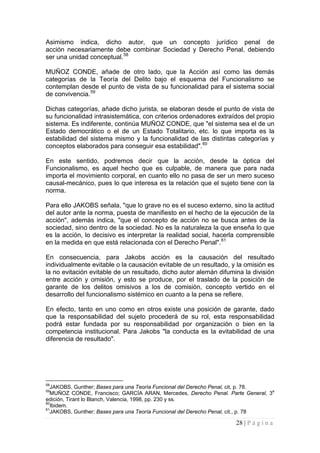 28 | P á g i n a 
Asimismo indica, dicho autor, que un concepto jurídico penal de acción necesariamente debe combinar Sociedad y Derecho Penal, debiendo ser una unidad conceptual.58 
MUÑOZ CONDE, añade de otro lado, que la Acción así como las demás categorías de la Teoría del Delito bajo el esquema del Funcionalismo se contemplan desde el punto de vista de su funcionalidad para el sistema social de convivencia.59 
Dichas categorías, añade dicho jurista, se elaboran desde el punto de vista de su funcionalidad intrasistemática, con criterios ordenadores extraídos del propio sistema. Es indiferente, continúa MUÑOZ CONDE, que "el sistema sea el de un Estado democrático o el de un Estado Totalitario, etc. lo que importa es la estabilidad del sistema mismo y la funcionalidad de las distintas categorías y conceptos elaborados para conseguir esa estabilidad".60 
En este sentido, podremos decir que la acción, desde la óptica del Funcionalismo, es aquel hecho que es culpable, de manera que para nada importa el movimiento corporal, en cuanto ello no pasa de ser un mero suceso causal-mecánico, pues lo que interesa es la relación que el sujeto tiene con la norma. 
Para ello JAKOBS señala, "que lo grave no es el suceso externo, sino la actitud del autor ante la norma, puesta de manifiesto en el hecho de la ejecución de la acción", además indica, "que el concepto de acción no se busca antes de la sociedad, sino dentro de la sociedad. No es la naturaleza la que enseña lo que es la acción, lo decisivo es interpretar la realidad social, hacerla comprensible en la medida en que está relacionada con el Derecho Penal".61 
En consecuencia, para Jakobs acción es la causación del resultado individualmente evitable o la causación evitable de un resultado, y la omisión es la no evitación evitable de un resultado, dicho autor alemán difumina la división entre acción y omisión, y esto se produce, por el traslado de la posición de garante de los delitos omisivos a los de comisión, concepto vertido en el desarrollo del funcionalismo sistémico en cuanto a la pena se refiere. 
En efecto, tanto en uno como en otros existe una posición de garante, dado que la responsabilidad del sujeto procederá de su rol, esta responsabilidad podrá estar fundada por su responsabilidad por organización o bien en la competencia institucional. Para Jakobs "la conducta es la evitabilidad de una diferencia de resultado". 
58JAKOBS, Gunther; Bases para una Teoría Funcional del Derecho Penal, cit, p. 78. 
59MUÑOZ CONDE, Francisco; GARCÍA ARAN, Mercedes, Derecho Penal. Parte General, 3a edición, Tirant lo Blanch, Valencia, 1998, pp. 230 y ss. 
60Ibidem. 
61JAKOBS, Gunther; Bases para una Teoría Funcional del Derecho Penal, cit., p. 78  
