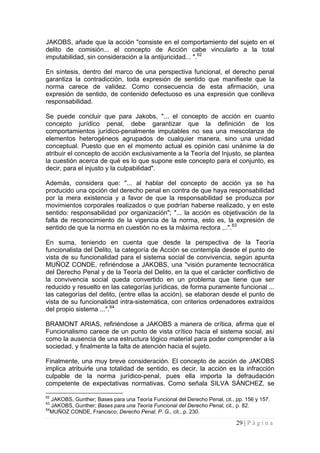 29 | P á g i n a 
JAKOBS, añade que la acción "consiste en el comportamiento del sujeto en el delito de comisión... el concepto de Acción cabe vincularlo a la total imputabilidad, sin consideración a la antijuricidad... ".62 
En síntesis, dentro del marco de una perspectiva funcional, el derecho penal garantiza la contradicción, toda expresión de sentido que manifieste que la norma carece de validez. Como consecuencia de esta afirmación, una expresión de sentido, de contenido defectuoso es una expresión que conlleva responsabilidad. 
Se puede concluir que para Jakobs, "... el concepto de acción en cuanto concepto jurídico penal, debe garantizar que la definición de los comportamientos jurídico-penalmente imputables no sea una mescolanza de elementos heterogéneos agrupados de cualquier manera, sino una unidad conceptual. Puesto que en el momento actual es opinión casi unánime la de atribuir el concepto de acción exclusivamente a la Teoría del Injusto, se plantea la cuestión acerca de qué es lo que supone este concepto para el conjunto, es decir, para el injusto y la culpabilidad". 
Además, considera que: "... al hablar del concepto de acción ya se ha producido una opción del derecho penal en contra de que haya responsabilidad por la mera existencia y a favor de que la responsabilidad se produzca por movimientos corporales realizados o que podrían haberse realizado, y en este sentido: responsabilidad por organización"; "... la acción es objetivación de la falta de reconocimiento de la vigencia de la norma, esto es, la expresión de sentido de que la norma en cuestión no es la máxima rectora ,..".63 
En suma, teniendo en cuenta que desde la perspectiva de la Teoría funcionalista del Delito, la categoría de Acción se contempla desde el punto de vista de su funcionalidad para el sistema social de convivencia, según apunta MUÑOZ CONDE, refiriéndose a JAKOBS, una "visión puramente tecnocrática del Derecho Penal y de la Teoría del Delito, en la que el carácter conflictivo de la convivencia social queda convertido en un problema que tiene que ser reducido y resuelto en las categorías jurídicas, de forma puramente funcional ... las categorías del delito, (entre ellas la acción), se elaboran desde el punto de vista de su funcionalidad intra-sistemática, con criterios ordenadores extraídos del propio sistema ...".64 
BRAMONT ARIAS, refiriéndose a JAKOBS a manera de crítica, afirma que el Funcionalismo carece de un punto de vista crítico hacia el sistema social, así como la ausencia de una estructura lógico material para poder comprender a la sociedad, y finalmente la falta de atención hacia el sujeto. 
Finalmente, una muy breve consideración. El concepto de acción de JAKOBS implica atribuirle una totalidad de sentido, es decir, la acción es la infracción culpable de la norma jurídico-penal, pues ella importa la defraudación competente de expectativas normativas. Como señala SILVA SÁNCHEZ, se 
62 JAKOBS, Gunther; Bases para una Teoría Funcional del Derecho Penal, cit., pp. 156 y 157. 
63 JAKOBS, Gunther; Bases para una Teoría Funcional del Derecho Penal, cit., p. 82. 
64MUÑOZ CONDE, Francisco; Derecho Penal, P. G., cit., p. 230.  