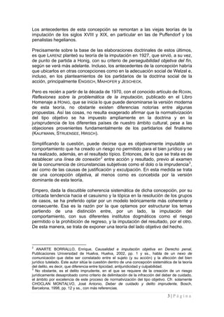 3 | P á g i n a 
Los antecedentes de esta concepción se remontan a las viejas teorías de la imputación de los siglos XVIII y XIX, en particular en las de Puffendorf y los penalistas hegelianos. 
Precisamente sobre la base de las elaboraciones doctrinales de estos últimos, es que LARENZ planteó su teoría de la imputación en 1927, que sirvió, a su vez, de punto de partida a Honig, con su criterio de perseguibilidad objetiva del fín, según se verá más adelante. Incluso, los antecedentes de la concepción habría que ubicarlos en otras concepciones como en la adecuación social de Welzel e, incluso, en los planteamientos de los partidarios de la doctrina social de la acción, principalmente ENGISCH, MAIHOFER y JESCHECK. 
Pero es recién a partir de la década de 1970, con el conocido artículo de ROXIN, Reflexiones sobre la problemática de la imputación, publicado en el Libro Homenaje a HONIG, que se inicia lo que puede denominarse la versión moderna de esta teoría, no obstante existen diferencias notorias entre algunas propuestas. Así las cosas, no resulta exagerado afirmar que la normativización del tipo objetivo se ha impuesto ampliamente en la doctrina y en la jurisprudencia de los diferentes países de nuestro ámbito cultural, pese a las objeciones provenientes fundamentalmente de los partidarios del finalismo (KAUFMANN, STRUENSEE, HIRSCH). 
Simplificando la cuestión, puede decirse que es objetivamente imputable un comportamiento que ha creado un riesgo no permitido para el bien jurídico y se ha realizado, además, en el resultado típico. Entonces, de lo que se trata es de establecer una línea de conexión2 entre acción y resultado, previo al examen de la concurrencia de circunstancias subjetivas como el dolo o la imprudencia3, así como de las causas de justificación y exculpación. En esta medida se trata de una concepción objetiva, al menos como es concebida por la versión dominante de esta teoría. 
Empero, dada la discutible coherencia sistemática de dicha concepción, por su criticada tendencia hacia el casuismo y la tópica en la resolución de los grupos de casos, se ha preferido optar por un modelo teóricamente más coherente y consecuente. Esa es la razón por la que optamos por estructurar los temas partiendo de una distinción entre, por un lado, la imputación del comportamiento, con sus diferentes institutos dogmáticos como el riesgo permitido o la prohibición de regreso, y la imputación del resultado, por el otro. De esta manera, se trata de exponer una teoría del lado objetivo del hecho. 
2 ANARTE BORRALLO, Enrique, Causalidad e imputación objetiva en Derecho penal, Publicaciones Universidad de Huelva, Huelva, 2002, pp. 1 y ss., habla de un nexo de comunicación que debe ser constatado entre el sujeto (y su acción) y la afección del bien jurídico tutelado. Este autor sitúa la cuestión dentro de una concepción sistemática de la teoría del delito, es decir, que diferencia entre tipicidad, antijuridicidad y culpabilidad. 
3 No obstante, es el delito imprudente, en el que se requiere de la creación de un riesgo jurídicamente desaprobado como criterio de delimitación de la infracción del deber de cuidado, el ámbito por excelencia de este proceso de normativización del tipo objetivo. Cfr. solamente CHOCLAN MONTALVO, José Antonio, Deber de cuidado y delito imprudente, Bosch, Barcelona, 1998, pp. 12 y ss., con más referencias.  