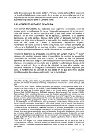 30 | P á g i n a 
trata de un concepto de acción-delito65. Por eso, resulta coherente la exigencia de la culpabilidad como presupuesto de la acción, en la medida que en él se enjuicia no un suceso meramente causal-natural, sino una conducta con una significación particular para el Derecho penal. 
6. EL CONCEPTO NEGATIVO DE ACCIÓN 
Rolf Dietrich HERZBERG ha elaborado una sugerente concepción sobre la acción, según la cual carece de mayor relevancia un concepto de acción como base del sistema, en sentido pretípica (esto quiere decir antes del análisis a efectuar en el nivel sistemático de la tipicidad), conforme a la doctrina dominante. En este sentido, plantea dicho autor un concepto normativo de acción, que debe abarcar lo común a todo delito. Así, acción es la omisión con infracción del deber de cuidado y penalmente desvalorada. Explica, refiriéndose al hecho punible o hecho antijurídico, que "ambos conceptos se refieren a la totalidad de las normas penales y abarcan solamente aquellas conductas que lesionan la norma y están desvaloradas penalmente"66. 
HERZBERG desarrolla su propuesta en polémica con Jürgen WOLTER67, quien después de plantear algunos casos problemáticos (la entrega de pequeñas cantidades de cannabis para autoconsumo, el aborto en las dos primeras semanas de embarazo después del correspondiente asesoramiento, los daños diferidos, provocación de un delito por la policía y prolongación debida de la prisión provisional), llega a afirmar la dificultad de que ellos puedan ser resueltos mediante las categorías sistemáticas convencionales, llegando, por tanto, a fundamentar la solución de los casos en lo que denomina causas constitucionales de exclusión del injusto y de la punibilidad. 
65SILVA SÁNCHEZ, Jesús-María, "¿Qué queda de la discusión tradicional sobre el concepto de acción?", en Revista Peruana de Doctrina y Jurisprudencia Penales, No. 4, Lima, 2003, pp. 388 y ss. 
66HERZBERG, Rolf Dietrich, "Reflexiones acerca del concepto jurídico-penal de acción y de la negación del delito pretípica", cit, en MIR PUIG-LUZÓN PEÑA (coord.), Cuestiones actuales de la teoría del delito, Me Graw Hill, Madrid, 1999, p. 39. En ese sentido también; ZAFFARONI Eugenio Raúl; ALAGIA Alejandro; SLOKAR Alejandro. Derecho penal. Parte genera., EDIAR. Buenos Aires. 2002., considerando; por su parte fue Herzberg quien utilizó por primera vez este principio como fundamento del concepto de acción que denomina “negativo” y que abarca por igual la comisión y la omisión al sostener “la acción del Derecho penal es el no evitar evitable en posición de garante”, pues para él no solo el autor de un hecho omisivo podía haber evitado el resultado típico con su intervención, sino que también podía haberlo evitado el autor de un hecho comisivo desistiendo de hacerlo. La posición de garante, que se elaboró para la omisión con el objeto de eludir la enorme amplitud prohibitiva resultante de que cualquier no evitación pudiese ser típica, se generaliza y extiende también a la actividad, entendiendo que cualquier persona actualiza su peligrosidad para bienes con un movimiento físico delictivo y, por ello, en función de una conducta precedente, asumiría la posición de garante. No obstante, el concepto así formulado deja fuera de su ámbito los tipos que no exigen la posición de garante, como es claro en las llamadas omisiones propias, que se reconocen como excluidas del concepto., cit., p. 286. BUSATO, Paulo César, Derecho penal y acción significativa, Tirant lo Blanch, 1ª ed., España, 2007., p. 29. 
67Vid. WOLTER, Jürgen, "Las causas constitucionales de exclusión del tipo de injusto y de la punibilidad como cuestión central de la teoría del delito en la actualidad", en MIR PUIG-LUZÓN PEÑA (coord.), Cuestiones actuales de la teoría del delito, Mc Graw Hill, Madrid, 1999, pp. 1 y ss., passim.  