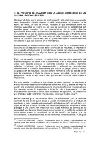 31 | P á g i n a 
7. EL PRINCIPIO DE ANALOGÍA CON LA ACCIÓN COMO BASE DE UN SISTEMA LÓGICO-FUNCIONAL 
Construir el delito como acción, en contraposición sólo dialéctica a construirlo como imputación objetiva, supone concebir teóricamente, en el centro de la teoría del delito, un tipo de acción, respecto al que comprobar cómo los distintos supuestos de hecho en los que se cuestiona la aplicabilidad del derecho penal, cumplen con las características de la acción descrita típicamente. Entre esas características se encuentra siempre la de realización consciente de un acto en sentido naturalístico, aportada por el finalismo como presupuesto ontológico68. Sin ese acto no cabe imputación alguna en los delitos de comisión. Ahora bien, ello no quiere decir que la finalidad coincida con el dolo ni que esté ausente en la imprudencia. 
Lo que ocurre en ambos casos es que, sobre la base de un acto consciente y causante de un resultado en los delitos comisivos de resultado, la imputación del resultado a título de dolo o imprudencia se realiza con criterios normativos, produciéndose aquí lo que algunos llaman ya normativización del dolo y su distinción de la imprudencia. 
Esto, que se puede compartir, no quiere decir que se pueda prescindir del elemento subjetivo del delito, ni en el delito doloso ni en el imprudente, sino que antes bien estando presente el elemento subjetivo en ambos, elemento subjetivo constituido por la representación y voluntad de circunstancias concomitantes a la acción desarrollada que supone un peligro mayor o menor de producción del resultado, será con criterio normativo como se decida por el juez la imputación a título de mayor o menor gravedad, mayor o menor peligrosidad de la acción para el bien jurídico, en forma de delito doloso o imprudente. 
Por eso, puede concebirse el tipo simple de delito comisivo de resultado a través de un tipo ideal que contempla la forma más clara y directa de dirigir la acción a la producción del resultado como criterio de referencia respecto al que los restantes casos de imputación a título de dolo e imprudencia, con las modulaciones expresas y tácitas que establezca el legislador, se construirán por analogía, cada vez menor y hacia abajo, con aquel modelo ideal69. 
De esta manera, p. ej., de la misma forma que el caso más claro de delito de comisión lo era el de quien dirige la acción intencionalmente a producir el resultado, el caso más claro de imputación a título de omisión vendrá dado por aquel en el que el autor controla una fuente de peligro tan al detalle o debe proteger a una víctima tan indefensa, que puede hablarse de dominio de la causalidad, con la única diferencia de que mientras en el delito de comisión el autor desencadena la causalidad, en el de omisión no impide que se desencadene, o desencadenada, no la interrumpe inmediatamente. Y, al igual 
68 CUELLO CONTRERAS Joaquín. Fundamentos para un sistema Lógico-funcional de derecho penal. Más allá del ontologismo y el normativismo. En, RECPC 08-01 (2006)., ob., p. 19. 
69 CUELLO CONTRERAS Joaquín. Fundamentos para un sistema Lógico-funcional de derecho penal. Más allá del ontologismo y el normativismo. En, RECPC 08-01 (2006)., p. 21.  