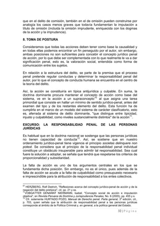 32 | P á g i n a 
que en el delito de comisión, también en el de omisión pueden construirse por analogía los casos menos graves que todavía fundamentan la imputación a título de omisión (incluida la omisión imprudente, enriquecida con los dogmas de la acción y la imprudencia). 
8. TOMA DE POSTURA 
Consideramos que todas las acciones deben tener como base la causalidad y en todas ellas podemos encontrar un fin perseguido por el autor, sin embargo, ambas posiciones no son suficientes para concebir el concepto jurídico penal de acción, por lo que debe ser complementada con lo que realmente le va a dar significación penal, esto es, la valoración social, entendida como forma de comunicación entre los sujetos. 
En relación a la estructura del delito, se parte de la premisa que el proceso penal pretende regular conductas y determinar la responsabilidad penal del autor, por lo que el concepto de conducta humana se encuentra en el centro de la teoría del delito. 
Así, la acción se constituiría en típica antijurídica y culpable. En suma, la doctrina dominante procura mantener el concepto de acción como base del sistema, ve en la acción a un supraconcepto70 al que asigna una tarea primordial que consiste en hallar un mínimo de sentido jurídico-penal, antes del examen del tipo y de los restantes elemento del delito. Esta función ha de cumplirla en el marco de un modelo del sistema de carácter clasifícatorio, esto es, aferrada al sistema de delito dominante, "que distingue entre tipicidad, injusto y culpabilidad, como niveles sustancialmente distintos" de la acción71. 
EXCURSO: LA RESPONSABILIDAD PENAL DE LAS PERSONAS JURÍDICAS 
Es habitual que en la doctrina nacional se sostenga que las personas jurídicas no tienen capacidad de conducta72. Así, se sostiene que en nuestro ordenamiento jurídico-penal tiene vigencia el principio societas delinquere non potest. Se considera que el principio de la responsabilidad penal individual constituye un obstáculo insuperable para admitir tal responsabilidad. Sea cual fuere la solución a adoptar, se señala que tendrá que respetarse los criterios de proporcionalidad y subsidiaridad. 
La falta de acción es uno de los argumentos centrales en los que se fundamenta dicha posición. Sin embargo, no es el único, pues además de la falta de acción se acude a la falta de culpabilidad como presupuesto necesario e imprescindible para la atribución de responsabilidad a los entes colectivos. 
67 HERZBERG, Rolf Dietrich, "Reflexiones acerca del concepto jurídico-penal de acción y de la negación del delito pretípica", cit. pp. 21 y ss. 
71VOBGATTER GENANNT NIERMANN, Isabel, "Concepto social de acción e imputación objetiva", en Revista Peruana de Doctrina y Jurisprudencia Penales, No. 6 (2005), pp. 455 y s. 
72 Cfr. solamente HURTADO POZO, Manual de Derecho penal. Parte general, 3a edición, cit., p. 703, quien señala que la atribución de responsabilidad penal a las personas jurídicas corresponde al ámbito de la Política Criminal y, en general, a la política general del Estado.  