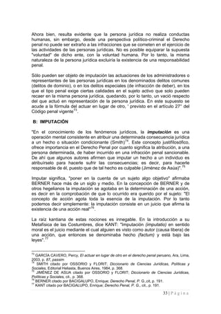 33 | P á g i n a 
Ahora bien, resulta evidente que la persona jurídica no realiza conductas humanas, sin embargo, desde una perspectiva político-criminal el Derecho penal no puede ser extraño a las infracciones que se cometen en el ejercicio de las actividades de las personas jurídicas. No es posible equiparar la supuesta "voluntad" de dicho ente, con la voluntad humana. Por lo tanto, la misma naturaleza de la persona jurídica excluiría la existencia de una responsabilidad penal. 
Sólo pueden ser objeto de imputación las actuaciones de los administradores o representantes de las personas jurídicas en los denominados delitos comunes (delitos de dominio), o en los delitos especiales (de infracción de deber), en los que el tipo penal exige ciertas calidades en el sujeto activo que solo pueden recaer en la misma persona jurídica, quedando, por lo tanto, un vació respecto del que actuó en representación de la persona jurídica. En este supuesto se acude a la fórmula del actuar en lugar de otro, ' previsto en el artículo 27° del Código penal vigente73. 
B: IMPUTACIÓN 
"En el conocimiento de los fenómenos jurídicos, la imputación es una operación mental consistente en atribuir una determinada consecuencia jurídica a un hecho o situación condicionante (Smith)74. Este concepto justifílosófico, ofrece importancia en el Derecho Penal por cuanto significa la atribución, a una persona determinada, de haber incurrido en una infracción penal sancionable. De ahí que algunos autores afirmen que imputar un hecho a un individuo es atribuírselo para hacerle sufrir las consecuencias; es decir, para hacerle responsable de él, puesto que de tal hecho es culpable (Jiménez de Asúa)".75 
Imputar significa, "poner en la cuenta de un sujeto algo objetivo" afirmaba BERNER hace más de un siglo y medio. En la concepción de BERNER y de otros hegelianos la imputación se agotaba en la determinación de una acción, es decir en la comprobación de que lo ocurrido era querido por el sujeto: "El concepto de acción agota toda la esencia de la imputación. Por lo tanto podemos decir simplemente: la imputación consiste en un juicio que afirma la existencia de una acción real"76. 
La raíz kantiana de estas nociones es innegable. En la introducción a su Metafísica de las Costumbres, dice KANT: "Imputación (imputatio) en sentido moral es el juicio mediante el cual alguien es visto como autor (causa libera) de una acción, que entonces se denominaba hecho (factum) y está bajo las leyes".77 
73 GARCÍA CAVERO, Percy, El actuar en lugar de otro en el derecho penal peruano, Ara, Lima, 2003, p. 87, passim 
74 SMITH citado por OSSORIO y FLORIT; Diccionario de Ciencias Jurídicas, Políticas y Sociales, Editorial Heliasta, Buenos Aires, 1984, p. 368. 
75 JIMÉNEZ DE ASUA citado por OSSORIO y FLORIT; Diccionario de Ciencias Jurídicas, Políticas y Sociales, cit., p. 368. 
76 BERNER citado por BACIGALUPO, Enrique; Derecho Penal, P. G.,cit, p. 191. 
77 KANT citado por BACIGALUPO, Enrique; Derecho Penal, P. G., cit., p. 191.  