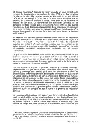 34 | P á g i n a 
El término "imputación" después de haber ocupado un lugar central en la doctrina del iusnaturalismo racionalista del siglo XVII y en los penalistas hegelianos del siglo XIX, cayó en desuso en Alemania en las dos últimas décadas del mismo siglo a consecuencia del naturalismo positivista, que se extendió en la doctrina alemana a través, sobre todo, de la influencia del Tratado de von Liszt. La reorientación del significado valorativo de los conceptos jurídicos penales que el neokantismo impuso entre las dos guerras mundiales, no logró desplazar a la causalidad de su posición de preeminencia en la teoría del delito, pero sentó las bases metodológicas que desde los años setenta, han permitido el resurgir de la idea de imputación en la literatura jurídico penal.78 
No obstante que este resurgimiento empezó con la teoría de la "imputación objetiva", continuó con la utilización de las expresiones "imputación subjetiva" e "imputación individual" o "imputación personal". Se habla de imputación subjetiva para indicar la afirmación del tipo subjetivo (que incluye el dolo en los delitos dolosos), y se emplea la expresión "imputación personal" en referencia al apartado dogmático tradicionalmente designado con el término "culpabilidad". 
Lo que tienen de común todos estos usos de la palabra "imputación" es que expresan requisitos necesarios para poder atribuir a un sujeto la lesión o puesta en peligro de un bien jurídico prevista en un tipo penal, y tales requisitos son necesarios para establecer la relación que ha de existir entre dicha lesión o puesta en peligro, con el autor de un delito.79 
Los tres niveles de imputación (objetiva, subjetiva y personal) constituyen exigencias del principio de culpabilidad, entendido en el sentido amplio que permite y aconseja este término para servir de fundamento a todas las exigencias que entraña la prohibición de castigar a un inocente (no culpable) en un Estado social y democrático de Derecho respetuoso de la dignidad humana: el principio de personalidad de las penas, que impide hacer responsable al sujeto por delitos ajenos (y que se corresponde con la exigencia procesal de necesidad de rebatir la presunción de inocencia mediante la prueba de que el sujeto ha realizado materialmente el hecho), el principio de responsabilidad por el hecho, que proscribe la "culpabilidad por el carácter" y el llamado "Derecho penal del autor", el principio de dolo o culpa y el principio de imputación personal. 
La imputación objetiva añade otro aspecto más del principio de culpabilidad al exigir para todo delito, también para los dolosos, la clase de relación de riesgo entre el resultado típico y la conducta del sujeto que requiere la imprudencia en los delitos culposos, y ofrece criterios que ayudan a delimitar mejor esta relación de riesgo. Ello tiene que ver con la culpabilidad en el sentido de que 
78 MIR PUIG, Santiago; "Significado y Alcance de la Imputación Objetiva en Derecho Penal", Revista Peruana de Doctrina y Jurisprudencia Penales, N° 03, Lima, 2002, pp. 246, 247. 
79 MIR PUIG, Santiago; Significado y alcance de la Imputación Objetiva en Derecho Penal, cit., pp. 256, 257.  