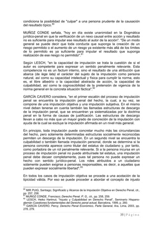 35 | P á g i n a 
condiciona la posibilidad de "culpar" a una persona prudente de la causación del resultado típico.80 
MUÑOZ CONDE señala, "hoy en día existe unanimidad en la Dogmática jurídico-penal en que la verificación de un nexo causal entre acción y resultado no es suficiente para imputar ese resultado al autor de la acción". "De un modo general se puede decir que toda conducta que suponga la creación de un riesgo permitido o el aumento de un riesgo ya existente más allá de los límites de lo permitido es ya suficiente para imputar el resultado que suponga realización de ese riesgo no permitido".81 
Según LESCH, "en la capacidad de imputación se trata la cuestión de si el autor es competente para expresar un sentido penalmente relevante. Esta competencia no es un factum interno, sino el resultado de una atribución que abarca (de lege lata) el carácter del sujeto de la imputación como persona natural, así como su capacidad intelectual y física para cumplir la norma, esto es, el libre albedrío o la capacidad abstracta de acción, la capacidad de culpabilidad, así como la cognoscibilidad de la pretensión de vigencia de la norma general en la concreta situación fáctica".82 
GARCÍA CAVERO considera, "en el primer escalón del proceso de imputación penal se encuentra la imputación penal del hecho, la cual, a su vez, se compone de una imputación objetiva y una imputación subjetiva. En el mismo nivel deben tenerse en cuenta también las llamadas estructuras de descargo de la imputación penal, que se encuentran ya sistematizadas por la doctrina penal en la forma de causas de justificación. Las estructuras de descargo llevan a cabo no más que un mayor grado de concreción de la imputación con ayuda de la cual se excluye la imputación afirmada en un nivel más general. 
En principio, toda imputación puede concretar mucho más las circunstancias del hecho, pero solamente determinadas estructuras socialmente reconocidas permiten un descargo de la imputación. En un segundo nivel se encuentra la culpabilidad o también llamada imputación personal, donde se determina si la persona concreta aparece como titular del estatus de ciudadano y, por tanto, como portadora de un rol penalmente relevante. Si a la persona incursa en un proceso de imputación penal no puede atribuírsele tal estatus, una imputación penal debe decaer completamente, pues tal persona no puede expresar un hecho con sentido jurídico-penal. Los roles atribuidos a un ciudadano solamente pueden exigirse a personas responsables, es decir, a aquellas que pueden expresar socialmente libertad".83 
En todos los casos de imputación objetiva se procede a una acotación de la tipicidad válida. Por eso se puede proceder a abordar el concepto de injusto 
80 MIR PUIG, Santiago; Significado y Alcance de la Imputación Objetiva en Derecho Penal, cit., pp. 257, 258. 
81 MUÑOZ CONDE, Francisco; Derecho Penal. P. G., cit., pp. 258, 259. 
82 LESCH, Heiko Hartmut; "Injusto y Culpabilidad en Derecho Penal", Seminario Hispano- alemán Cuestiones fundamentales del Derecho penal actual, Barcelona, 1999, p. 260. 
83 GARCÍA CAVERO, Percy; Derecho Penal Económico, Parte General, Ara, Lima, 2003, pp. 278, 279.  