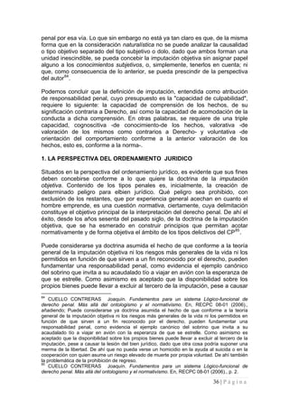 36 | P á g i n a 
penal por esa vía. Lo que sin embargo no está ya tan claro es que, de la misma forma que en la consideración naturalística no se puede analizar la causalidad o tipo objetivo separado del tipo subjetivo o dolo, dado que ambos forman una unidad inescindible, se pueda concebir la imputación objetiva sin asignar papel alguno a los conocimientos subjetivos, o, simplemente, tenerlos en cuenta; ni que, como consecuencia de lo anterior, se pueda prescindir de la perspectiva del autor84. 
Podemos concluir que la definición de imputación, entendida como atribución de responsabilidad penal, cuyo presupuesto es la "capacidad de culpabilidad", requiere lo siguiente: la capacidad de comprensión de los hechos, de su significación contraria a Derecho, así como la capacidad de acomodación de la conducta a dicha comprensión. En otras palabras, se requiere de una triple capacidad, cognoscitiva -de conocimiento-de los hechos, valorativa -de valoración de los mismos como contrarios a Derecho- y voluntativa -de orientación del comportamiento conforme a la anterior valoración de los hechos, esto es, conforme a la norma-. 
1. LA PERSPECTIVA DEL ORDENAMIENTO JURIDICO 
Situados en la perspectiva del ordenamiento jurídico, es evidente que sus fines deben concebirse conforme a lo que quiere la doctrina de la imputación objetiva. Contenido de los tipos penales es, inicialmente, la creación de determinado peligro para elbien jurídico. Qué peligro sea prohibido, con exclusión de los restantes, que por experiencia general acechan en cuanto el hombre emprende, es una cuestión normativa, ciertamente, cuya delimitación constituye el objetivo principal de la interpretación del derecho penal. De ahí el éxito, desde los años sesenta del pasado siglo, de la doctrina de la imputación objetiva, que se ha esmerado en construir principios que permitan acotar normativamente y de forma objetiva el ámbito de los tipos delictivos del CP85. 
Puede considerarse ya doctrina asumida el hecho de que conforme a la teoría general de la imputación objetiva ni los riesgos más generales de la vida ni los permitidos en función de que sirven a un fin reconocido por el derecho, pueden fundamentar una responsabilidad penal, como evidencia el ejemplo canónico del sobrino que invita a su acaudalado tío a viajar en avión con la esperanza de que se estrelle. Como asimismo es aceptado que la disponibilidad sobre los propios bienes puede llevar a excluir al tercero de la imputación, pese a causar 
84 CUELLO CONTRERAS Joaquín. Fundamentos para un sistema Lógico-funcional de derecho penal. Más allá del ontologismo y el normativismo. En, RECPC 08-01 (2006)., añadiendo; Puede considerarse ya doctrina asumida el hecho de que conforme a la teoría general de la imputación objetiva ni los riesgos más generales de la vida ni los permitidos en función de que sirven a un fin reconocido por el derecho, pueden fundamentar una responsabilidad penal, como evidencia el ejemplo canónico del sobrino que invita a su acaudalado tío a viajar en avión con la esperanza de que se estrelle. Como asimismo es aceptado que la disponibilidad sobre los propios bienes puede llevar a excluir al tercero de la imputación, pese a causar la lesión del bien jurídico, dado que otra cosa podría suponer una merma de la libertad. De ahí que no pueda verse un homicidio en la ayuda al suicida o en la cooperación con quien asume un riesgo elevado de muerte por propia voluntad. De ahí también la problemática de la prohibición de regreso. 
85 CUELLO CONTRERAS Joaquín. Fundamentos para un sistema Lógico-funcional de derecho penal. Más allá del ontologismo y el normativismo. En, RECPC 08-01 (2006)., p. 2.  