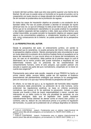 37 | P á g i n a 
la lesión del bien jurídico, dado que otra cosa podría suponer una merma de la libertad. De ahí que no pueda verse un homicidio en la ayuda al suicida o en la cooperación con quien asume un riesgo elevado de muerte por propia voluntad. De ahí también la problemática de la prohibición de regreso. 
En todos los casos de imputación objetiva se procede a una acotación de la tipicidad válida. Por eso se puede proceder a abordar el concepto de injusto penal por esa vía. Lo que sin embargo no está ya tan claro es que, de la misma forma que en la consideración naturalística no se puede analizar la causalidad o tipo objetivo separado del tipo subjetivo o dolo, dado que ambos forman una unidad inescindible, se pueda concebir la imputación objetiva sin asignar papel alguno a los conocimientos subjetivos, o, simplemente, tenerlos en cuenta; ni que, como consecuencia de lo anterior, se pueda prescindir de la perspectiva del autor86. 
2. LA PERSPECTIVA DEL AUTOR. 
Desde la perspectiva del autor, el ordenamiento jurídico, sin perder la objetividad que le caracteriza, no puede pensarse del mismo modo que desde la perspectiva objetiva anterior. Siendo precisamente esta circunstancia la que sin duda determinó la eclosión de la doctrina finalista frente al causalismo en la época del naturalismo. Lo que ocurre ahora en la época del normativismo, es que, sin caer en el naturalismo, debe partirse de la premisa según la cual el destinatario de la norma jurídica sólo puede motivarse a respetarla de una determinada manera que no prescinda de las características del comportamiento humano, como el acto psíquico, que pueden parecer una secuela a superar por parte del puro normativismo, empeñado en no tener en cuenta esa exigencia87. 
Precisamente para salvar este escollo, respecto al que FRISCH ha hecho un primer intento válido, aunque fallido, puede ser útil repensar el finalismo prescindiendo del planteamiento ontológico que siempre le ha caracterizado, pero sin renunciar a lo que aquí hemos llamado la perspectiva del autor88. 
En efecto, no se trata de que p. ej. la regulación del homicidio deba respetar una estructura dada previamente. La protección de la vida humana, como evidencian las regulaciones positivas, se basa en criterios puramente normativos, que buscan el fin de optimizar la prevención. Incluso, a quién imputar una muerte a título de mayor responsabilidad o menor, cuando han intervenido en un delito contra la vida una pluralidad de personas, es una cuestión axiológica, dado que el legislador bien puede equiparar valorativamente formas distintas de atentar contra el mismo bien jurídico. Lo contrario, esto es, deducir de una estructura previa a lo jurídico la regulación del homicidio, no puede ser la pretensión de un enfoque dogmático en derecho 
86 CUELLO CONTRERAS Joaquín. Fundamentos para un sistema Lógico-funcional de derecho penal. Más allá del ontologismo y el normativismo. En, RECPC 08-01 (2006)., p. 3. 
87 Ibidem., p. 3 
88 CUELLO CONTRERAS Joaquín. Fundamentos para un sistema Lógico-funcional de derecho penal. Más allá del ontologismo y el normativismo. En, RECPC 08-01 (2006)., p. 3  