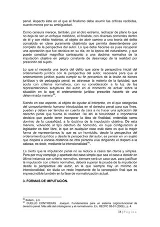 38 | P á g i n a 
penal. Aspecto éste en el que el finalismo debe asumir las críticas recibidas, cuanto menos por su ambigüedad. 
Como censura merece, también, por el otro extremo, rechazar de plano lo que no deja de ser un enfoque metódico, el finalista, con diversas corrientes dentro de él y con rédito histórico, al objeto de abrir camino a una teoría del delito concebida en clave puramente objetivista que permita desentenderse por completo de la perspectiva del autor. Lo que debe hacerse es pues recuperar una aportación que fue decisiva en su día, en la época del naturalismo, y que puede constituir magnífico contrapunto a una doctrina normativa de la imputación objetiva en peligro constante de desarraigo de la realidad por prescindir del sujeto. 
Lo que sí necesita una teoría del delito que aúne la perspectiva inicial del ordenamiento jurídico con la perspectiva del autor, necesaria para que el ordenamiento jurídico pueda cumplir su fin preventivo de la lesión de bienes jurídicos y de pedagogía penal, es atravesar la materia de la tipicidad, que acota con criterios normativos, con su consideración a la luz de las representaciones subjetivas del autor en el momento de actuar sobre la situación en la que el ordenamiento jurídico prescribe hacerlo de una determinada manera89. 
Siendo en ese aspecto, al objeto de ayudar al intérprete, en el que categorías del comportamiento humano introducidas en el derecho penal para sus fines, pueden y deben ser tenidas en cuenta de cara a no hacer una aplicación del derecho penal que fuerce la realidad. De ahí la fecundidad e importancia decisiva que puede tener incorporar la idea de finalidad, entendida como dominio de la causalidad, a la doctrina de la imputación objetiva. De esta manera, volviendo al tipo delictivo de homicidio, en cuya configuración el legislador es bien libre, lo que en cualquier caso está claro es que la mejor forma de representarnos lo que es un homicidio, desde la perspectiva del ordenamiento jurídico y desde la perspectiva del autor, es pensar en un sujeto que dispara a escasa distancia de otra persona viva dirigiendo el disparo a la cabeza; es decir, mediante la intencionalidad90. 
Es cierto que la imputación penal no se reduce a casos tan claros y simples. Pero por muy complejo y apartado del caso simple que sea el caso a decidir en última instancia con criterio normativo, siempre será un caso que, para justificar la imputación con criterio normativo, deberá superar la prueba de la imputación desde la perspectiva del autor, en la que siempre hay un mínimo de intencionalidad, sin duda un resto importante de la concepción final que es imprescindible también en la fase de normativización actual. 
3. FORMAS DE IMPUTACIÓN. 
89 Ibidem., p.3. 
90 CUELLO CONTRERAS Joaquín. Fundamentos para un sistema Lógico-funcional de derecho penal. Más allá del ontologismo y el normativismo. En, RECPC 08-01 (2006)., p. 4.  