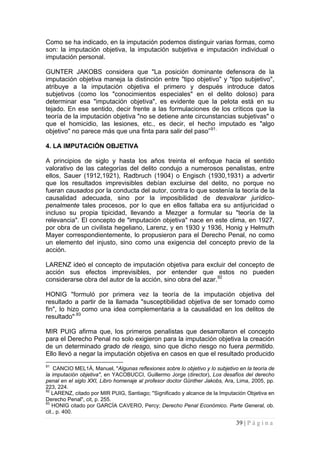 39 | P á g i n a 
Como se ha indicado, en la imputación podemos distinguir varias formas, como son: la imputación objetiva, la imputación subjetiva e imputación individual o imputación personal. 
GUNTER JAKOBS considera que "La posición dominante defensora de la imputación objetiva maneja la distinción entre "tipo objetivo" y "tipo subjetivo", atribuye a la imputación objetiva el primero y después introduce datos subjetivos (como los "conocimientos especiales" en el delito doloso) para determinar esa "imputación objetiva", es evidente que la pelota está en su tejado. En ese sentido, decir frente a las formulaciones de los críticos que la teoría de la imputación objetiva "no se detiene ante circunstancias subjetivas" o que el homicidio, las lesiones, etc., es decir, el hecho imputado es "algo objetivo" no parece más que una finta para salir del paso”91. 
4. LA IMPUTACIÓN OBJETIVA 
A principios de siglo y hasta los años treinta el enfoque hacia el sentido valorativo de las categorías del delito condujo a numerosos penalistas, entre ellos, Sauer (1912,1921), Radbruch (1904) o Engisch (1930,1931) a advertir que los resultados imprevisibles debían excluirse del delito, no porque no fueran causados por la conducta del autor, contra lo que sostenía la teoría de la causalidad adecuada, sino por la imposibilidad de desvalorar jurídico- penalmente tales procesos, por lo que en ellos faltaba era su antijuricidad o incluso su propia tipicidad, llevando a Mezger a formular su "teoría de la relevancia". El concepto de "imputación objetiva" nace en este clima, en 1927, por obra de un civilista hegeliano, Larenz, y en 1930 y 1936, Honig y Helmuth Mayer correspondientemente, lo propusieron para el Derecho Penal, no como un elemento del injusto, sino como una exigencia del concepto previo de la acción. 
LARENZ ideó el concepto de imputación objetiva para excluir del concepto de acción sus efectos imprevisibles, por entender que estos no pueden considerarse obra del autor de la acción, sino obra del azar.92 
HONIG "formuló por primera vez la teoría de la imputación objetiva del resultado a partir de la llamada "susceptibilidad objetiva de ser tomado como fin", lo hizo como una idea complementaria a la causalidad en los delitos de resultado".93 
MIR PUIG afirma que, los primeros penalistas que desarrollaron el concepto para el Derecho Penal no solo exigieron para la imputación objetiva la creación de un determinado grado de riesgo, sino que dicho riesgo no fuera permitido. Ello llevó a negar la imputación objetiva en casos en que el resultado producido 
91 CANCIO MEL1Á, Manuel, "Algunas reflexiones sobre lo objetivo y lo subjetivo en la teoría de la imputación objetiva", en YACOBUCCI, Guillermo Jorge (director), Los desafíos del derecho penal en el siglo XXI, Libro homenaje al profesor doctor Günther Jakobs, Ara, Lima, 2005, pp. 223, 224. 
92 LARENZ, citado por MIR PUIG, Santiago; "Significado y alcance de la Imputación Objetiva en Derecho Penal", cit, p. 255. 
93 HONIG citado por GARCÍA CAVERO, Percy; Derecho Penal Económico. Parte General, ob. cit., p. 400.  