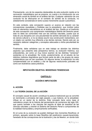 Precisamente, uno de los aspectos destacables de esta evolución reside en la renovación metodológica que se propone, en cuanto a la introducción de una dimensión social de sentido en el análisis del tipo. Cualquier valoración de una conducta ha de efectuarse en el contexto de sentido de la conducta, no aisladamente considerada en tanto suceso meramente causal o psicofísico. 
En este contexto, esta concepción supone un avance en relación con las concepciones causalistas y finalistas que la precedieron, que incidían sobre todo en elementos naturalísticos en el análisis del tipo. Queda en el trasfondo de esta concepción una comprensión metodológica distinta del Derecho penal; este no debe ser confundido más con las ciencias naturales, puesto que se trata de una disciplina con una peculiaridad de sentido derivada de su carácter de ciencia cultural o, si no se desea asumir esa construcción neokantiana, con un objeto con sentido muy diferente a las demás ciencias. Siendo esto así, es necesario elaborar categorías y conceptos adecuados a dicha peculiaridad de sentido. 
Finalmente, debe señalarse que en este trabajo se abordan los distintos aspectos que presenta esta perspectiva teórica, su evolución histórica, sus antecedentes, así como un muy breve examen de las distintas "versiones" existentes en la actualidad. Se incide, posteriormente, en el estudio de los distintos institutos dogmáticos que forman parte de ella y los grupos de casos problemáticos que se han suscitado. En algunos temas, la exposición ha sido complementada con el análisis y cita de algunas resoluciones judiciales así como con ilustrativos casos prácticos. 
IMPUTACIÓN OBJETIVA: MODERNAS TENDENCIAS 
CAPÍTULO I 
ACCIÓN E IMPUTACIÓN 
A. ACCIÓN 
1. LA TEORÍA CAUSAL DE LA ACCIÓN 
El concepto causal de acción constituye la postura tradicional que se convirtió en dominante a principios del siglo pasado, y que todavía, en la actualidad, influye en un sector de la doctrina. Este concepto tiene como base el naturalismo propio de la historia del pensamiento de comienzos del siglo XIX, que quería someter a las ciencias del espíritu el ideal de exactitud de las ciencias naturales y orientar el Sistema del Derecho Penal a componentes de la realidad mensurables y empíricamente verifícables. 
En el curso de su evolución se pueden distinguir dos momentos filosóficos: el primero, apoyado sobre la base filosófica del positivismo causal-mecanicista, heredado de las concepciones de la ilustración y las de Newton, en donde todo 
4 | P á g i n a 
 