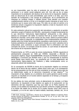 40 | P á g i n a 
no era imprevisible, pero ha sido el producto de una actividad lícita, por pertenecer a un sector social peligroso pero útil. Con ello se da un paso importante en la ampliación del alcance de la teoría de la imputación objetiva: esta se desvincula de la sola previsibilidad, para remitir a la idea, que sirve también de fundamento a las causas de justificación, de la ponderación de intereses en conflicto (riesgo o utilidad social). Esta plantea una cuestión cualitativamente distinta a la de si el resultado puede imputarse al autor de la conducta que lo causa como obra suya. Por esta vía se abre el camino a la tendencia actual a equiparar la imputación objetiva a toda la imputación de la parte objetiva del tipo.94 
En este ambiente cultural de superación del naturalismo y apelación al sentido valorativo surgió el finalismo de WELZEL, acentuando el papel fundamental de lo que denominó "estructuras lógico-objetivas" atribuyendo a dos pilares básicos la concepción del delito: la esencia final de la acción humana y la libertad de voluntad, como poder actuar de otro modo. Sobre la primera edificó el injusto y sobre la segunda, la culpabilidad. Esta fundamentación traslado el debate sobre los límites del pensamiento causalista a este terreno de la acción. Autores partidarios de superar el naturalismo desde una visión valorativa de la antijuricidad, pero contrarios a aquel concepto final lo enfrentaron con otro concepto de acción, el concepto social de acción, lo cual retrasó el desarrollo de la teoría de la imputación objetiva. 
Posteriormente, en 1970 un autor de raíces neokantianas, ROXIN, siguiendo el planteamiento propuesto en 1930 por HONIG, desarrolló y difundió la imputación objetiva. Según SCHÜNEMANN, discípulo de ROXIN, la orientación teleológica o funcional que ROXIN inició y que ha caracterizado la doctrina penal desde hace treinta años, "se caracteriza por un total alejamiento del razonamiento lógico-objetivo del finalismo y debe contemplarse como un desarrollo ulterior del neokantismo. 
En la concepción de ROXIN la teoría de la imputación objetiva se enmarca dentro de la teoría del tipo objetivo, refiere dicho autor que "a la constatación de los presupuestos con los que es lícito considerar un resultado como obra de un determinado sujeto se le denomina imputación al tipo objetivo.95 "La imputación al tipo objetivo es un problema de la parte general cuando el tipo requiere un resultado en el mundo exterior separado en el tiempo y el espacio de la acción del autor. 
En los delitos de mera actividad, como el allanamiento de morada o el falso testimonio, la imputación al tipo objetivo se agota en la subsunción en los elementos del tipo respectivo que hay que tratar en la Parte especial. En cambio, en los delitos de resultado hay que decidir conforme a reglas generales si la lesión del objeto de la acción se le puede imputar como obra suya al inculpado; y si no es así, éste no habrá matado, lesionado, dañado, etc., en el 
94 MIR PUIG, Santiago; Significado y Alcance de la Imputación Objetiva en Derecho Penal, Revista Peruana de Doctrina y Jurisprudencia Penales, N° 03, ob. cit, pp. 255 y 256. (con mayores referencias bibliográficas). 
95 ROXIN, Claus, Derecho Penal, Parte General, Fundamentos. La Estructura de la Teoría del Delito, ob. cit, p. 305.  