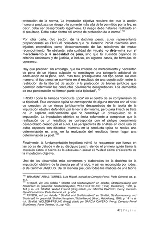 42 | P á g i n a 
protección de la norma. La imputación objetiva requiere de: que la acción humana produzca un riesgo o lo aumente más allá de lo permitido por la ley, es decir, debe ser desaprobado legalmente. El riesgo debe haberse realizado en el resultado. Debe estar dentro del ámbito de protección de la norma”100 
Por otra parte, otro sector, de la doctrina penal, cuyo representante preponderante es FRISCH considera que "el Derecho Penal reacciona ante injustos entendidos como desconocimiento de las relaciones de mutuo reconocimiento. No obstante, esta cualidad del injusto no determina aun el merecimiento y la necesidad de pena, sino que tal cuestión depende de criterios racionales y de justicia, e incluso, en algunos casos, de formulas de consenso. 
Hay que precisar, sin embargo, que los criterios de merecimiento y necesidad de pena de un injusto culpable no constituyen una categoría adicional de adecuación de la pena, sino, más bien, presupuestos del tipo penal. De esta manera, el tipo penal se convierte en el resultado de una ponderación entre la restricción de la libertad de acción y la protección de bienes jurídicos que permiten determinar las conductas penalmente desaprobadas. Los elementos de esa ponderación no forman parte de la tipicidad". 101 
FRISCH pone la llamada "conducta típica" en el centro de su comprensión de la tipicidad. Esta conducta típica se corresponde de alguna manera con el nivel de creación de un riesgo jurídicamente desaprobado de la teoría de la imputación objetiva defendida por la teoría dominante, pero para Frisch se trata de un aspecto independiente que no constituye un presupuesto de la imputación. La imputación objetiva se limita solamente a comprobar que la realización de un resultado se corresponda con el peligro penalmente desaprobado creado por el autor. Las perspectivas de análisis en cada uno de estos aspectos son distintas: mientras en la conducta típica se realiza una determinación ex ante, en la realización del resultado tienen lugar una determinación ex post.102 
Finalmente, la fundamentación hegeliana volvió ha reaparecer con fuerza en las obras de Jakobs y de su discípulo Lesch, siendo el primero quién llama la atención sobre la teoría de la adecuación social de Welzel como precedente de la imputación objetiva. 
Uno de los desarrollos más coherentes y elaborados de la doctrina de la imputación objetiva de la ciencia penal ha sido, y así es reconocido por todos, el de Günther JAKOBS. De tal manera que, con todos los matices de una teoría 
100 BRAMONT ARIAS TORRES, Luis Miguel, Manual de Derecho Penal. Parte General, cit., p. 147. 
101 FRISCH, vid. con detalle " Straftat und Straftatsystem" en Straftat, Strafzumessung und StraforzeB im gesamtek Strafrechtssystem, WOLTER-FREUND (Hrss), Heidelberg, 1996, p. 141 y ss. (cit. Straftat, Wolterl Freund (Hrsg) citado por GARCÍA CAVERO, Percy; Derecho Penal Económico. Parte General, cit., p. 404. 
102 FRISCH, vid con detalle " Straftat und Straftatsystem" en Straftat, Strafzumessung und StraforzeB im gesamtek Strafrechtssystem, Wotterlfreund (Hrss), Heidelberg, 1996, p. 141 y ss (cit. Straftat, WOLTER-FREUND (Hrsg) citado por GARCÍA CAVERO, Percy; Derecho Penal Económico. Parte General, cit., pp. 405.  