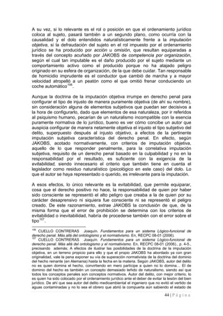 44 | P á g i n a 
A su vez, si lo relevante es el rol o posición en que el ordenamiento jurídico coloca al sujeto, pasará también a un segundo plano, como ocurría con la causalidad y el dolo entendidos naturalísticamente frente a la imputación objetiva, si la defraudación del sujeto en el rol impuesto por el ordenamiento jurídico se ha producido por acción u omisión, que resultan equiparadas a través del concepto acuñado por JAKOBS de competencia por organización, según el cual tan imputable es el daño producido por el sujeto mediante un comportamiento activo como el producido porque no ha atajado peligro originado en su esfera de organización, de la que debe cuidar. Tan responsable de homicidio imprudente es el conductor que cambió de marcha y a mayor velocidad atropelló a un peatón como el que omitió frenar conduciendo un coche automático106. 
Aunque la doctrina de la imputación objetiva irrumpe en derecho penal para configurar el tipo de injusto de manera puramente objetiva (de ahí su nombre), sin consideración alguna de elementos subjetivos que puedan ser decisivos a la hora de configurarlo, dado que elementos de esa naturaleza, por ir referidos al psiquismo humano, pecarían de un naturalismo incompatible con la esencia puramente normativa de lo jurídico, bueno es ver cómo concibe un autor que auspicia configurar de manera netamente objetiva el injusto el tipo subjetivo del delito, superpuesto después al injusto objetivo, a efectos de la pertinente imputación subjetiva característica del derecho penal. En efecto, según JAKOBS, acotado normativamente, con criterios de imputación objetiva, aquello de lo que responder penalmente, para la correlativa imputación subjetiva, requisito de un derecho penal basado en la culpabilidad y no en la responsabilidad por el resultado, es suficiente con la exigencia de la evitabilidad, siendo innecesario el criterio que también tiene en cuenta el legislador como residuo naturalístico (psicológico en este caso) del dolo. Lo que el autor se haya representado o querido, es irrelevante para la imputación. 
A esos efectos, lo único relevante es la evitabilidad, que permite equiparar, cosa que el derecho positivo no hace, la responsabilidad de quien por haber sido consciente se representó el alto peligro que creaba a la de quien por su carácter desaprensivo ni siquiera fue consciente ni se representó el peligro creado. De este razonamiento, extrae JAKOBS la conclusión de que, de la misma forma que el error de prohibición se determina con los criterios de evitabilidad o inevitabilidad, habría de procederse también con el error sobre el tipo107. 
106 CUELLO CONTRERAS Joaquín. Fundamentos para un sistema Lógico-funcional de derecho penal. Más allá del ontologismo y el normativismo. En, RECPC 08-01 (2006). 
107 CUELLO CONTRERAS Joaquín. Fundamentos para un sistema Lógico-funcional de derecho penal. Más allá del ontologismo y el normativismo. En, RECPC 08-01 (2006)., p. 4-5., precisando además; A efectos de ilustrar las posibilidades de la doctrina de la imputación objetiva, en un terreno propicio para ello y que el propio JAKOBS ha abordado ya con gran originalidad, vale la pena exponer su vía de superación normativista de la doctrina del dominio del hecho reinante (en Alemania) hasta la fecha en la materia. Según JAKOBS, autor del delito no es quien domina el hecho, convirtiendo en mero partícipe a quien no lo domina… El de dominio del hecho es también un concepto demasiado teñido de naturalismo, siendo así que todos los conceptos penales son conceptos normativos. Autor del delito, con mejor criterio, lo es quien ha sido colocado por el ordenamiento jurídico ante el deber de evitar la lesión del bien jurídico. De ahí que sea autor del delito medioambiental el ingeniero que no evitó el vertido de aguas contaminadas y no lo sea el obrero que abrió la compuerta aún sabiendo el estado de  