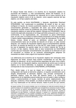 45 | P á g i n a 
El ataque frontal más directo a la doctrina de la imputación objetiva ha provenido del finalismo, y, más concretamente, dentro del finalismo, en lo referente a un aspecto conceptual tan relevante de la nueva doctrina de la imputación objetiva como el de su relación, como aspecto esencial del tipo objetivo, con el tipo subjetivo del delito. 
En este sentido, ya Armin KAUFMANN, y, después, siguiéndole, Eberhard STRUENSEE, han cuestionado la posibilidad de acotar el tipo, es decir, configurar el injusto, de manera puramente objetiva, sin tener en cuenta los conocimientos generales y especiales del autor; que serían decisivos y resolverían muchas veces los problemas que quiere resolver la doctrina de la imputación objetiva en sede del tipo objetivo. Ejemplo de STRUENSEE: Que la muerte del púgil esté amparada en el riesgo permitido presupone que ni su otro contrincante, ni los organizadores, etc., conociesen su grave enfermedad, pues, en otro caso, la muerte no habría estado amparada en el riesgo permitido y habría habido responsabilidad al menos a título de imprudencia. En el delito doloso, incluso, donde el autor, ex definitone, conoce que realiza el comportamiento típico (en el sentido de descrito en el tipo), no cabe recortar después, con criterios de imputación objetiva (que el comportamiento además de típico, en sentido de descrito en un tipo del CP, haya creado un peligro de los que el legislador ha querido atajar con el criterio material del “fin de la norma”), el tipo objetivo. Siendo ésta la tesis fundamental de KAUFMANN cuando dijo que manipular conscientemente una pistola en la dirección en que se encuentra un hombre es ya conducta suficientemente peligrosa sin necesidad de añadir criterio alguno de imputación objetiva108. 
Los defensores de la doctrina de la imputación objetiva han rechazado estas objeciones de fondo, aunque haya autores incardinados en sus filas que admiten la relevancia de los conocimientos especiales del autor como criterio, un criterio más, de imputación objetiva, reconociendo de camino que no todo es objetivo en la teoría defendida, no dudando de tributarle el mérito que le corresponde en esa incorporación a KAUFMANN y STRUENSEE. 
Pero, desde luego, a lo que se niegan es a otorgar el primado en la configuración del injusto al elemento subjetivo, ni siquiera concibiéndolo como dirigido directamente al elemento objetivo. Ese primado corresponde al elemento objetivo, pues los fines del derecho penal y la concepción hegemónica en la dogmática penal evidencian que se puede y debe configurar inicial y autónomamente el injusto, también el penal, objetivamente. Sólo después, conforme a fines también, se añade el elemento subjetivo, por cierto que muy relativizado en los últimos tiempos, hasta el punto de que autores, 
las aguas vertidas. En la autoría mediata, que no se distingue en nada de la autoría directa, la autoría se basa en la competencia organizativa que corresponde en exclusiva al autor mediato. En la coautoría, la autoría corresponde a quien contribuye decisivamente al hecho, haya actuado o no en la ejecución: la obra de teatro es también la obra del director. Cuándo la contribución ha sido decisiva: y entonces coautoría, y cuándo no: y entonces participación, inducción o complicidad, es una cuestión cuantitativa. No hay, pues, diferencias conceptual, y menos una basada en criterios ontológico-naturalísticos, entre la autoría y la participación, y sí sólo de grado (basado en el dominio del hecho)., p. 5-6. 
108 Ibidem., p. 6  