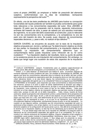 46 | P á g i n a 
como el propio JAKOBS, ya empiezan a hablar de prescindir del elemento subjetivo, conformándose con la idea de evitabilidad, rechazando expresamente la perspectiva del autor109. 
En efecto, una de las tesis predilectas de JAKOBS para ilustrar su concepción funcionalista del injusto pretende ser también la prueba contundente para quitar toda relevancia a los conocimientos especiales del autor. Dice JAKOBS al respecto: El peón que ha preparado mal la mezcla, siguiendo instrucciones erróneas del maestro de obra, a pesar de saberlo por sus estudios invernales de ingeniería, no es autor del daño ocasionado al constructor, pues lo relevante no son los conocimientos sino la competencia, y la competencia no era del peón sino del maestro de obra. Se puede, pues, disponer de conocimientos especiales decisivos, y, pese a ello, no realizar el tipo delictivo110. 
GARCÍA CAVERO, se encuentra de acuerdo con la tesis de la imputación objetiva propuesta por JAKOBS y señala que "la determinación objetiva se divide en dos partes: la imputación del comportamiento y la imputación objetiva del resultado. La imputación del comportamiento determina que un comportamiento lesivo pueda imputarse como infracción de su rol como ciudadano".111 "La imputación objetiva del resultado, tiene su punto de partida en la existencia previa de una imputación del comportamiento. Sin embargo, no basta que tenga lugar una sucesión de estos dos aspectos de la imputación 
109 CUELLO CONTRERAS Joaquín. Fundamentos para un sistema Lógico-funcional de derecho penal. Más allá del ontologismo y el normativismo. En, RECPC 08-01 (2006)., p 7 
110 Ibidem., p. 9; cabe destacar la observación que realiza el autor, al precisar; Dejando de momento aparcado el arduo problema del caso, por emplear la terminología de JAKOBS, del agente que tiene los conocimientos relevantes para la evitación de la lesión del bien jurídico pero carece de la competencia organizativa para ello, la pregunta ahora es más bien esta otra: ¿Qué relevancia tienen, si es que tienen alguna, los conocimientos (y no conocimientos) generales y especiales del agente que sí es competente? Esta es la pregunta que KAUFMANN y STRUENSEE se formulaban, para responder que esos conocimientos (o desconocimientos) son decisivos, porque si el autor a pesar de darse objetivamente la situación que obliga a actuar de una determinada manera la desconocía, da lugar a una profunda alteración del título de imputación, como evidencia el error sobre el tipo en los delitos dolosos… Cabe pues introducir en el tipo objetivo criterios de imputación objetiva que permitan recortar la tipicidad, sobre todo, aunque no sólo allí, en el delito imprudente… Cabe, incluso, hacerlo de forma autónoma, desde la perspectiva del ordenamiento jurídico y prescindiendo de la perspectiva del autor. Pero lo que no cabe negar, de ahí, y sólo en ese aspecto, es que el elemento subjetivo, según que haya sido uno u otro, será determinante de que lo que al autor se le impute sea el tipo objetivo que se representó el autor, y no el que no se representó, pese a darse sus circunstancias objetivas configurantes, precisamente porque el autor no se las representó… La cuestión es que algunos autores, consideran que los conocimientos especiales del autor no pertenecen al tipo subjetivo, sino al tipo objetivo, con lo cual se seguiría pudiendo prescindir del elemento subjetivo en la configuración del injusto penal, que es, más allá de la consagración de la doctrina de la imputación objetiva, la idea fija de los detractores de la doctrina del injusto personal… Y lo que desde luego está claro es la repuesta de JAKOBS a la pregunta sobre la relevancia de los conocimientos especiales del agente que sí es competente: En el tipo, a construir con criterios exclusivos de imputación objetiva, ninguna; relegados al tipo subjetivo o culpabilidad, quizá puedan modular la responsabilidad. Adviértanse, pues dos cosas: 1º. Que JAKOBS logra definir objetivamente el injusto. 2. Que relega pero no prescinde (a veces, incluso, acude a ellos) de los conocimientos subjetivos. Con lo que la cuestión sigue en pie: ¿Es esa la mejor manera de ubicar los elementos objetivos y subjetivos?., cit., pp. 6. a 15. 
111 GARCÍA CAVERO, Percy, Derecho Penal Económico. Parte General, ob. cit., p. 408.  